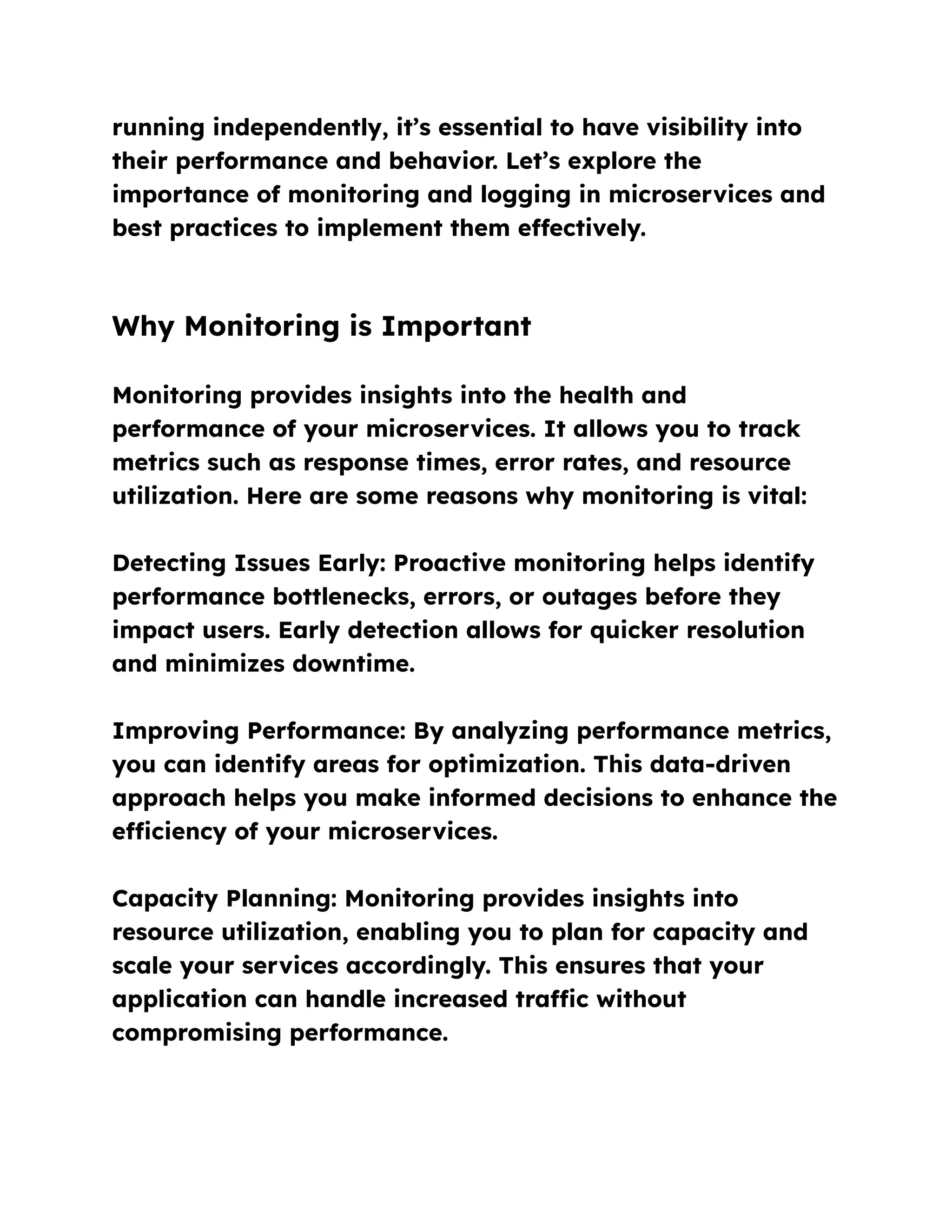 running independently, it’s essential to have visibility into
their performance and behavior. Let’s explore the
importance of monitoring and logging in microservices and
best practices to implement them effectively.
Why Monitoring is Important
Monitoring provides insights into the health and
performance of your microservices. It allows you to track
metrics such as response times, error rates, and resource
utilization. Here are some reasons why monitoring is vital:
Detecting Issues Early: Proactive monitoring helps identify
performance bottlenecks, errors, or outages before they
impact users. Early detection allows for quicker resolution
and minimizes downtime.
Improving Performance: By analyzing performance metrics,
you can identify areas for optimization. This data-driven
approach helps you make informed decisions to enhance the
efficiency of your microservices.
Capacity Planning: Monitoring provides insights into
resource utilization, enabling you to plan for capacity and
scale your services accordingly. This ensures that your
application can handle increased traffic without
compromising performance.
 