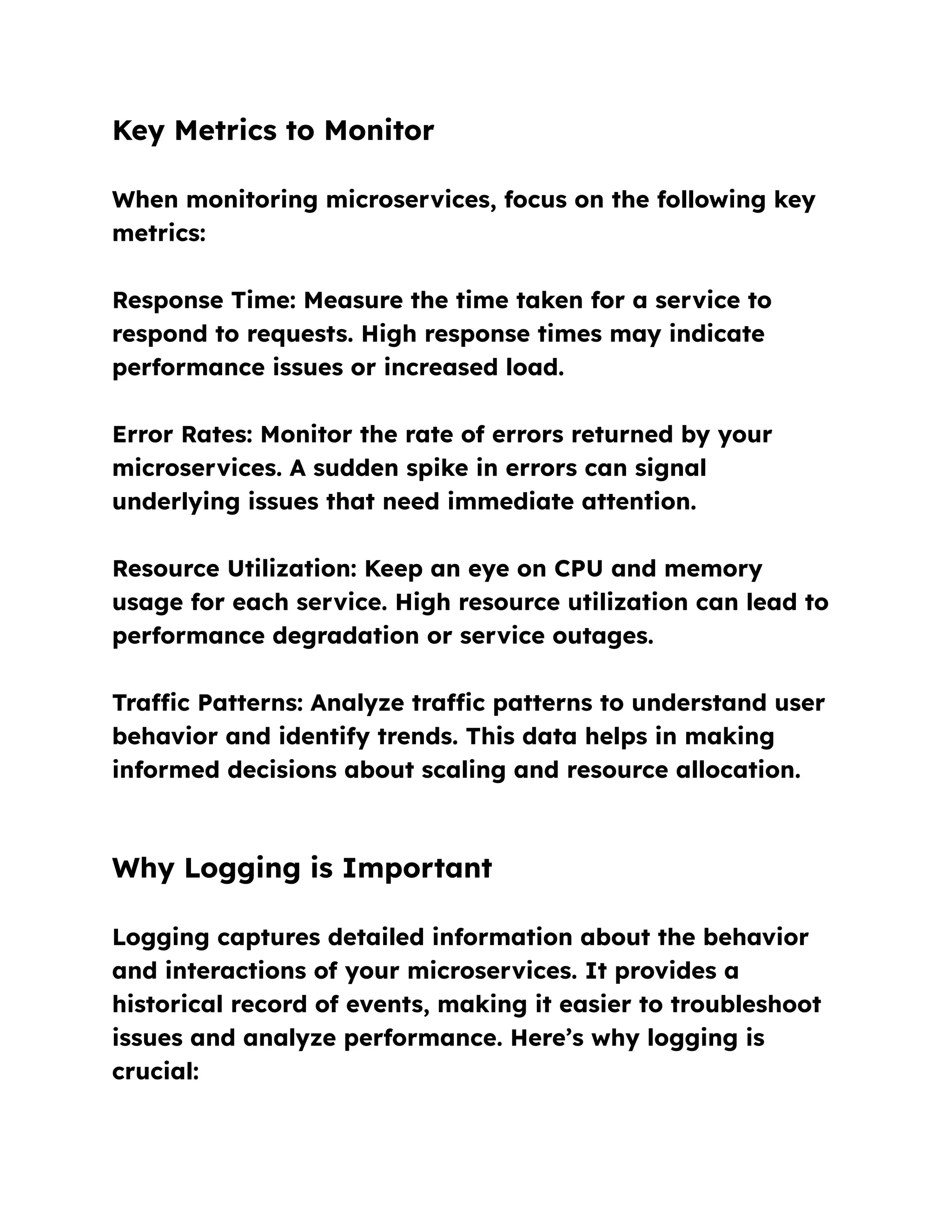 Key Metrics to Monitor
When monitoring microservices, focus on the following key
metrics:
Response Time: Measure the time taken for a service to
respond to requests. High response times may indicate
performance issues or increased load.
Error Rates: Monitor the rate of errors returned by your
microservices. A sudden spike in errors can signal
underlying issues that need immediate attention.
Resource Utilization: Keep an eye on CPU and memory
usage for each service. High resource utilization can lead to
performance degradation or service outages.
Traffic Patterns: Analyze traffic patterns to understand user
behavior and identify trends. This data helps in making
informed decisions about scaling and resource allocation.
Why Logging is Important
Logging captures detailed information about the behavior
and interactions of your microservices. It provides a
historical record of events, making it easier to troubleshoot
issues and analyze performance. Here’s why logging is
crucial:
 
