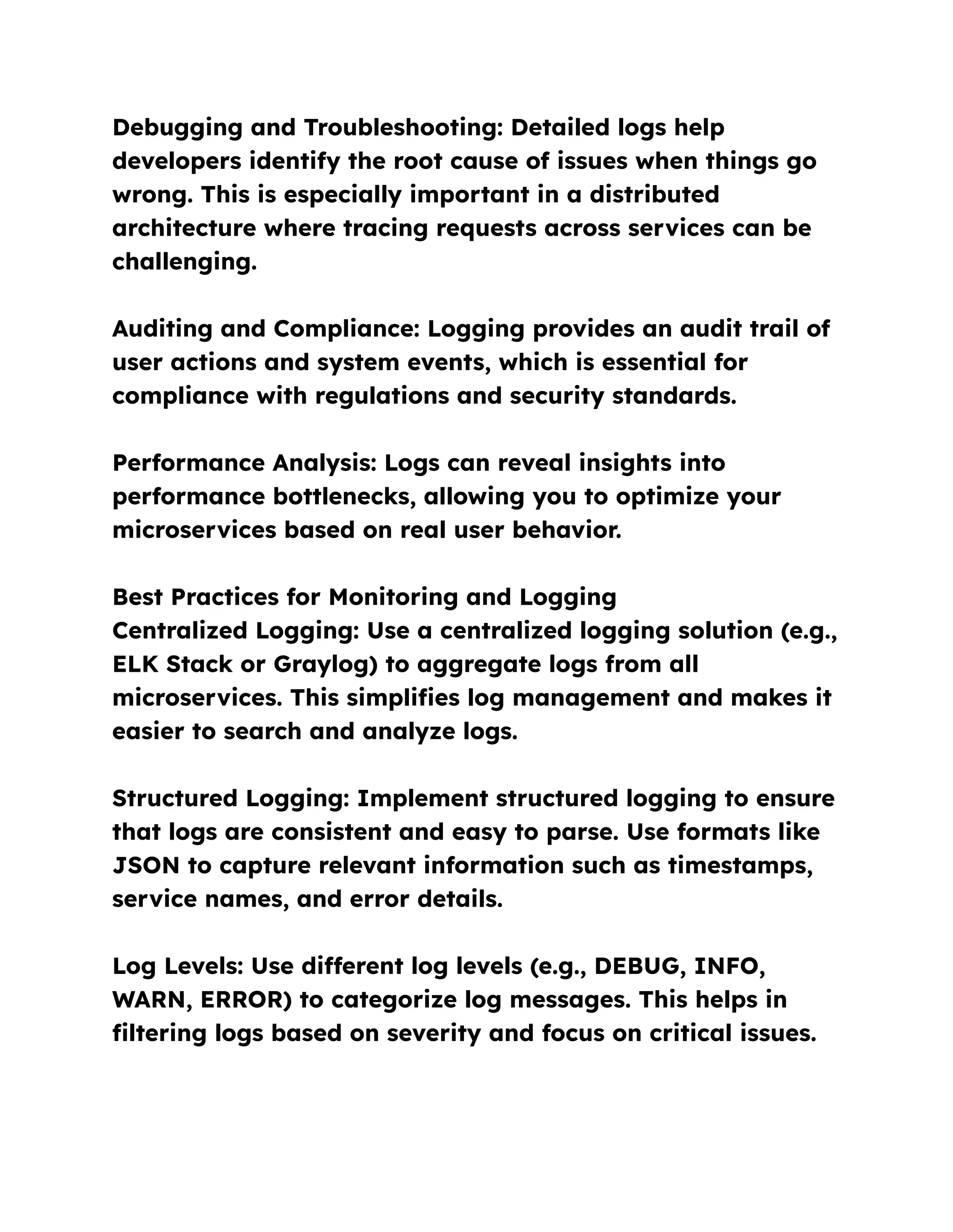 Debugging and Troubleshooting: Detailed logs help
developers identify the root cause of issues when things go
wrong. This is especially important in a distributed
architecture where tracing requests across services can be
challenging.
Auditing and Compliance: Logging provides an audit trail of
user actions and system events, which is essential for
compliance with regulations and security standards.
Performance Analysis: Logs can reveal insights into
performance bottlenecks, allowing you to optimize your
microservices based on real user behavior.
Best Practices for Monitoring and Logging
Centralized Logging: Use a centralized logging solution (e.g.,
ELK Stack or Graylog) to aggregate logs from all
microservices. This simplifies log management and makes it
easier to search and analyze logs.
Structured Logging: Implement structured logging to ensure
that logs are consistent and easy to parse. Use formats like
JSON to capture relevant information such as timestamps,
service names, and error details.
Log Levels: Use different log levels (e.g., DEBUG, INFO,
WARN, ERROR) to categorize log messages. This helps in
filtering logs based on severity and focus on critical issues.
 