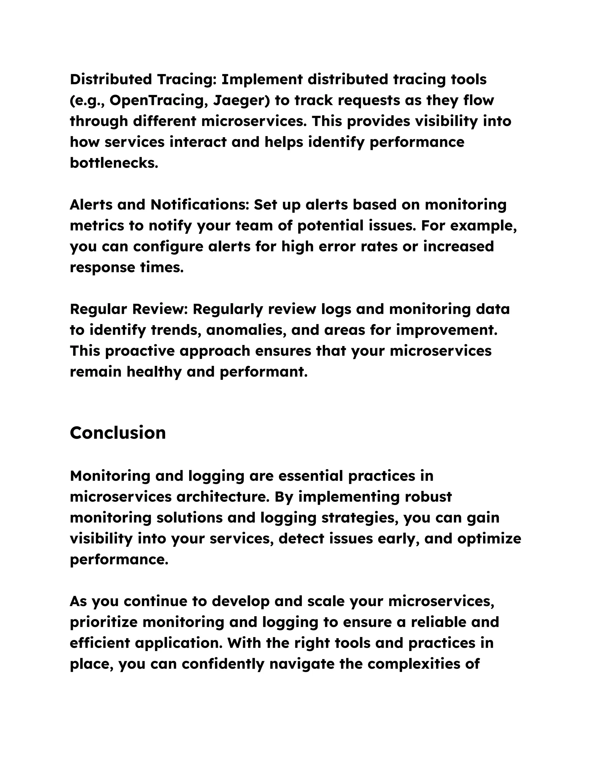 Distributed Tracing: Implement distributed tracing tools
(e.g., OpenTracing, Jaeger) to track requests as they flow
through different microservices. This provides visibility into
how services interact and helps identify performance
bottlenecks.
Alerts and Notifications: Set up alerts based on monitoring
metrics to notify your team of potential issues. For example,
you can configure alerts for high error rates or increased
response times.
Regular Review: Regularly review logs and monitoring data
to identify trends, anomalies, and areas for improvement.
This proactive approach ensures that your microservices
remain healthy and performant.
Conclusion
Monitoring and logging are essential practices in
microservices architecture. By implementing robust
monitoring solutions and logging strategies, you can gain
visibility into your services, detect issues early, and optimize
performance.
As you continue to develop and scale your microservices,
prioritize monitoring and logging to ensure a reliable and
efficient application. With the right tools and practices in
place, you can confidently navigate the complexities of
 