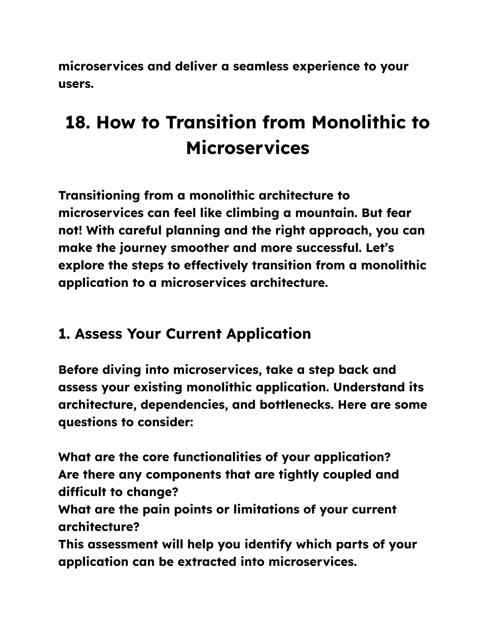 microservices and deliver a seamless experience to your
users.
18. How to Transition from Monolithic to
Microservices
Transitioning from a monolithic architecture to
microservices can feel like climbing a mountain. But fear
not! With careful planning and the right approach, you can
make the journey smoother and more successful. Let’s
explore the steps to effectively transition from a monolithic
application to a microservices architecture.
1. Assess Your Current Application
Before diving into microservices, take a step back and
assess your existing monolithic application. Understand its
architecture, dependencies, and bottlenecks. Here are some
questions to consider:
What are the core functionalities of your application?
Are there any components that are tightly coupled and
difficult to change?
What are the pain points or limitations of your current
architecture?
This assessment will help you identify which parts of your
application can be extracted into microservices.
 