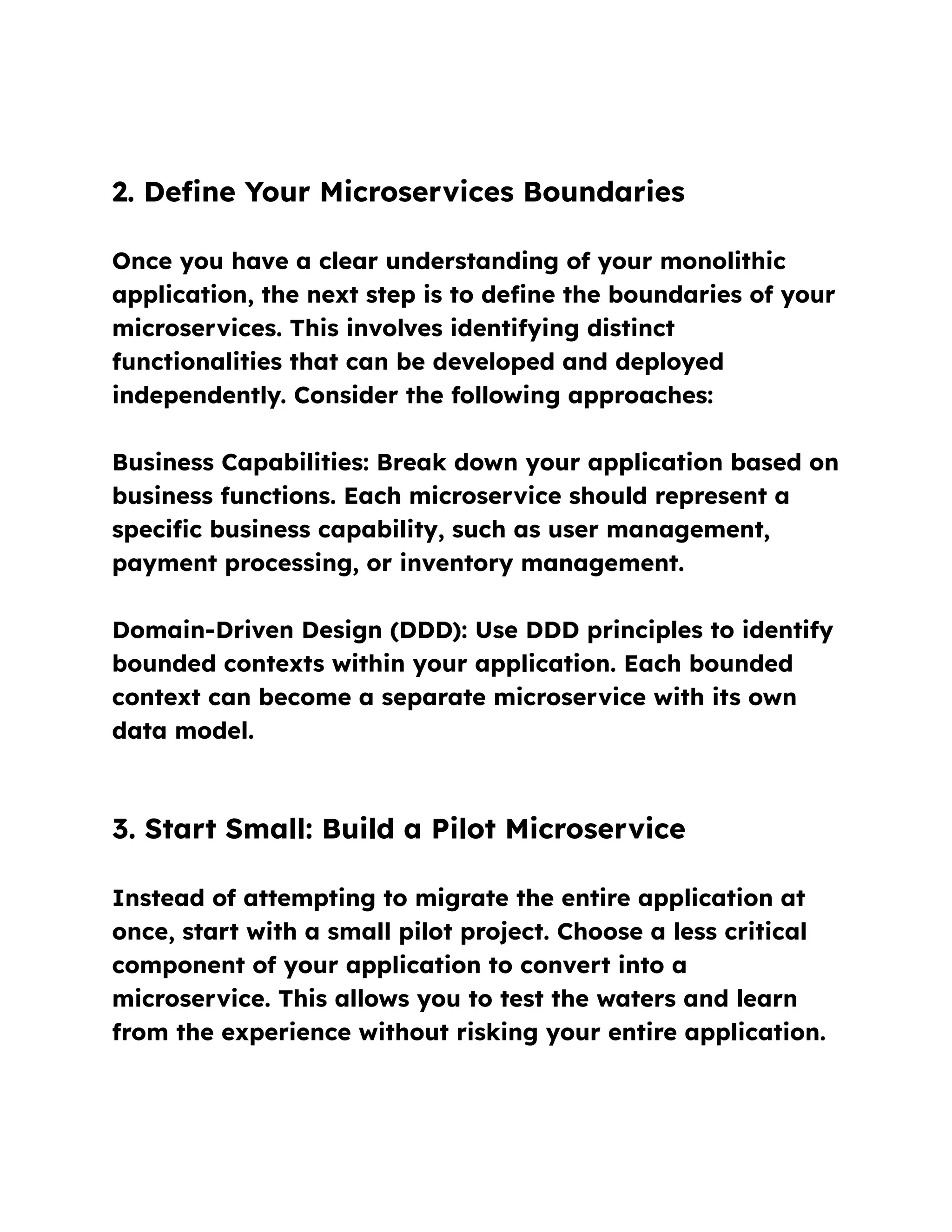 2. Define Your Microservices Boundaries
Once you have a clear understanding of your monolithic
application, the next step is to define the boundaries of your
microservices. This involves identifying distinct
functionalities that can be developed and deployed
independently. Consider the following approaches:
Business Capabilities: Break down your application based on
business functions. Each microservice should represent a
specific business capability, such as user management,
payment processing, or inventory management.
Domain-Driven Design (DDD): Use DDD principles to identify
bounded contexts within your application. Each bounded
context can become a separate microservice with its own
data model.
3. Start Small: Build a Pilot Microservice
Instead of attempting to migrate the entire application at
once, start with a small pilot project. Choose a less critical
component of your application to convert into a
microservice. This allows you to test the waters and learn
from the experience without risking your entire application.
 