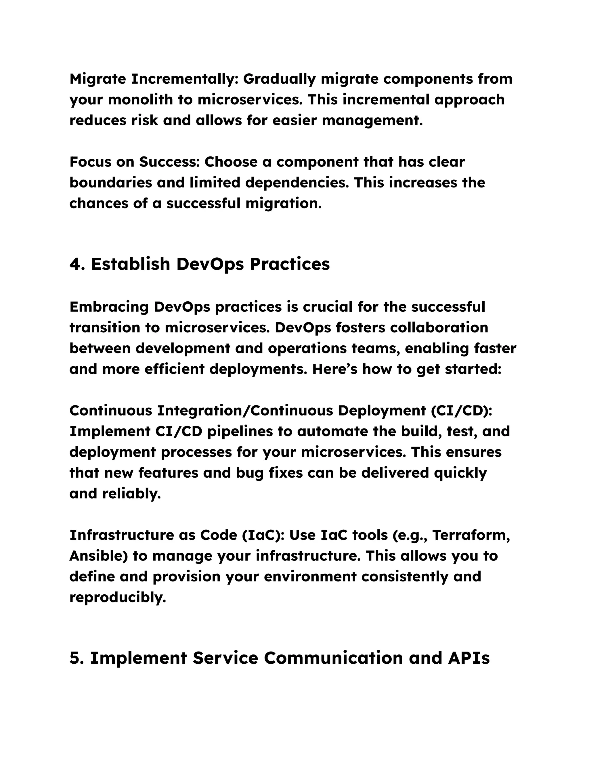 Migrate Incrementally: Gradually migrate components from
your monolith to microservices. This incremental approach
reduces risk and allows for easier management.
Focus on Success: Choose a component that has clear
boundaries and limited dependencies. This increases the
chances of a successful migration.
4. Establish DevOps Practices
Embracing DevOps practices is crucial for the successful
transition to microservices. DevOps fosters collaboration
between development and operations teams, enabling faster
and more efficient deployments. Here’s how to get started:
Continuous Integration/Continuous Deployment (CI/CD):
Implement CI/CD pipelines to automate the build, test, and
deployment processes for your microservices. This ensures
that new features and bug fixes can be delivered quickly
and reliably.
Infrastructure as Code (IaC): Use IaC tools (e.g., Terraform,
Ansible) to manage your infrastructure. This allows you to
define and provision your environment consistently and
reproducibly.
5. Implement Service Communication and APIs
 