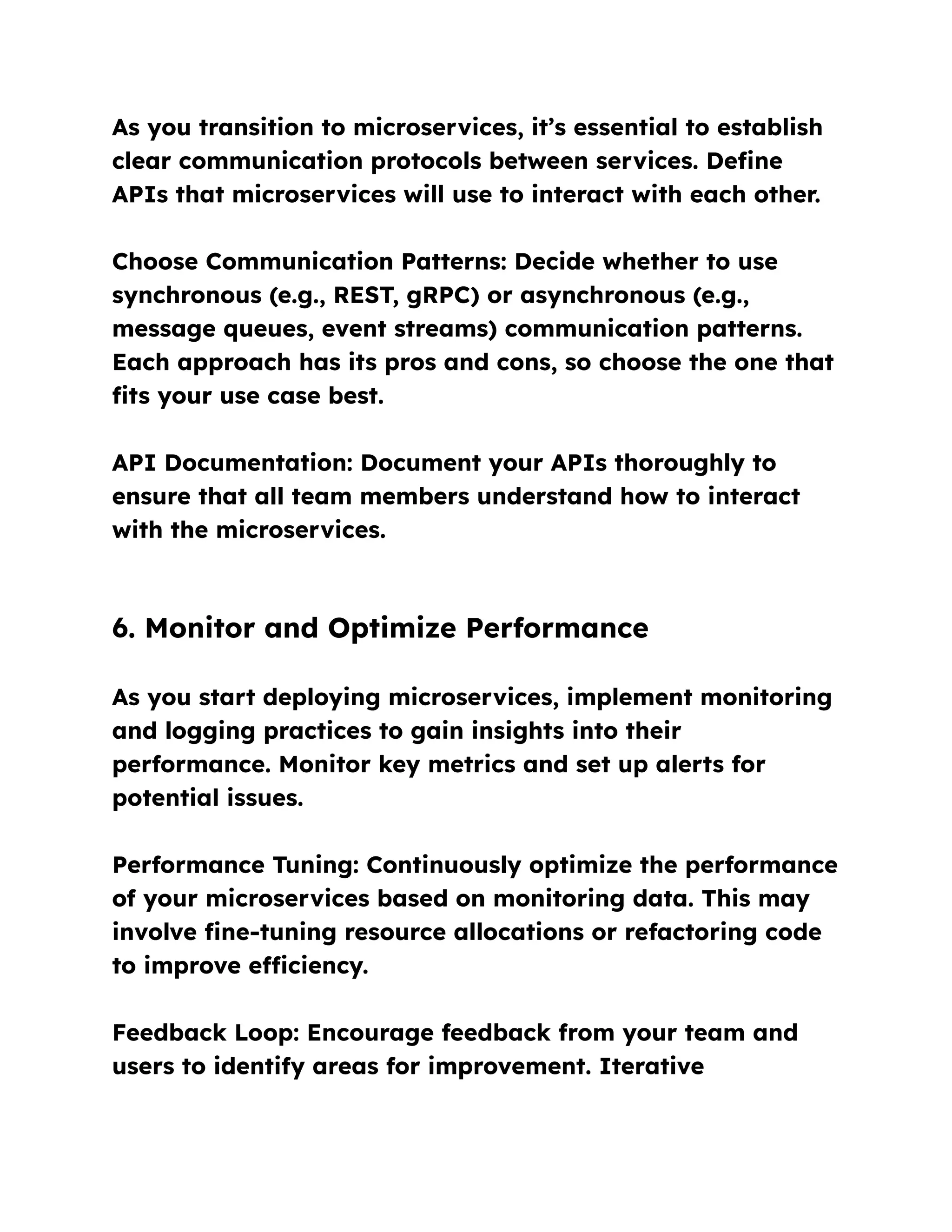 As you transition to microservices, it’s essential to establish
clear communication protocols between services. Define
APIs that microservices will use to interact with each other.
Choose Communication Patterns: Decide whether to use
synchronous (e.g., REST, gRPC) or asynchronous (e.g.,
message queues, event streams) communication patterns.
Each approach has its pros and cons, so choose the one that
fits your use case best.
API Documentation: Document your APIs thoroughly to
ensure that all team members understand how to interact
with the microservices.
6. Monitor and Optimize Performance
As you start deploying microservices, implement monitoring
and logging practices to gain insights into their
performance. Monitor key metrics and set up alerts for
potential issues.
Performance Tuning: Continuously optimize the performance
of your microservices based on monitoring data. This may
involve fine-tuning resource allocations or refactoring code
to improve efficiency.
Feedback Loop: Encourage feedback from your team and
users to identify areas for improvement. Iterative
 