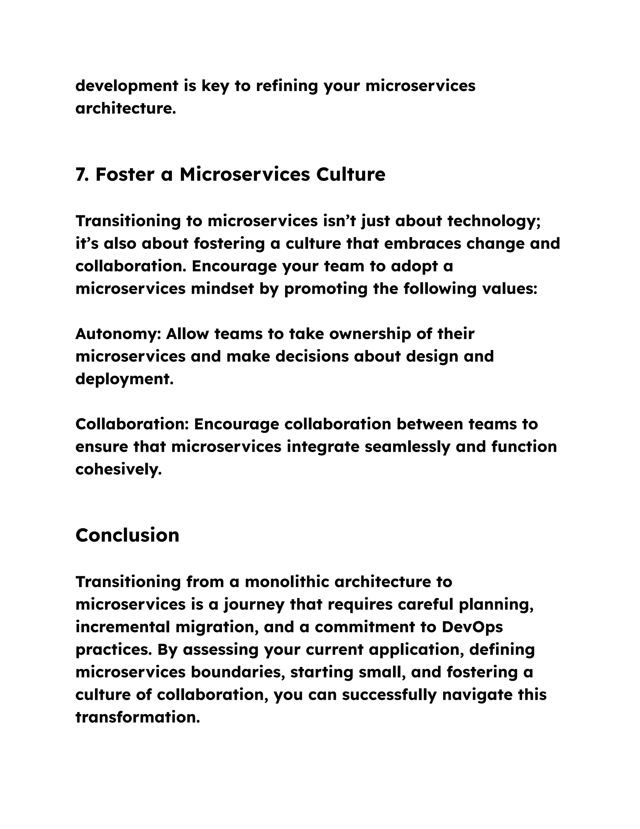 development is key to refining your microservices
architecture.
7. Foster a Microservices Culture
Transitioning to microservices isn’t just about technology;
it’s also about fostering a culture that embraces change and
collaboration. Encourage your team to adopt a
microservices mindset by promoting the following values:
Autonomy: Allow teams to take ownership of their
microservices and make decisions about design and
deployment.
Collaboration: Encourage collaboration between teams to
ensure that microservices integrate seamlessly and function
cohesively.
Conclusion
Transitioning from a monolithic architecture to
microservices is a journey that requires careful planning,
incremental migration, and a commitment to DevOps
practices. By assessing your current application, defining
microservices boundaries, starting small, and fostering a
culture of collaboration, you can successfully navigate this
transformation.
 
