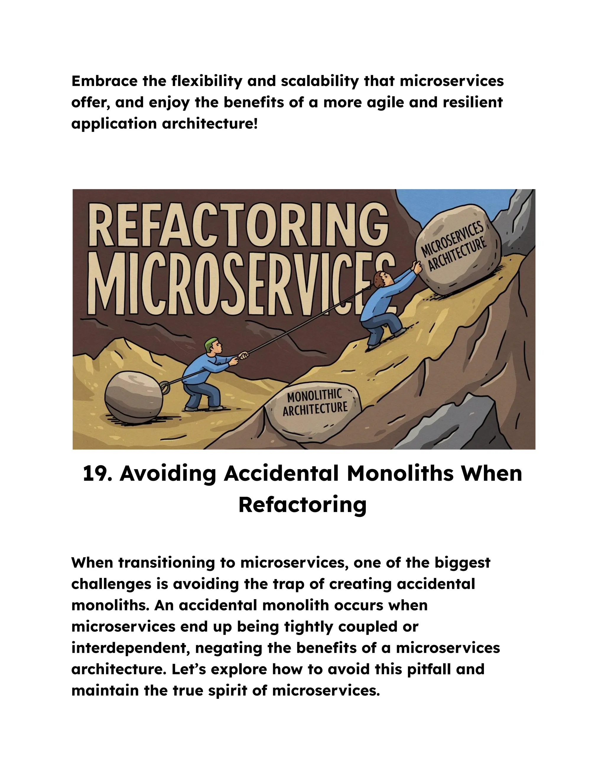 Embrace the flexibility and scalability that microservices
offer, and enjoy the benefits of a more agile and resilient
application architecture!
19. Avoiding Accidental Monoliths When
Refactoring
When transitioning to microservices, one of the biggest
challenges is avoiding the trap of creating accidental
monoliths. An accidental monolith occurs when
microservices end up being tightly coupled or
interdependent, negating the benefits of a microservices
architecture. Let’s explore how to avoid this pitfall and
maintain the true spirit of microservices.
 