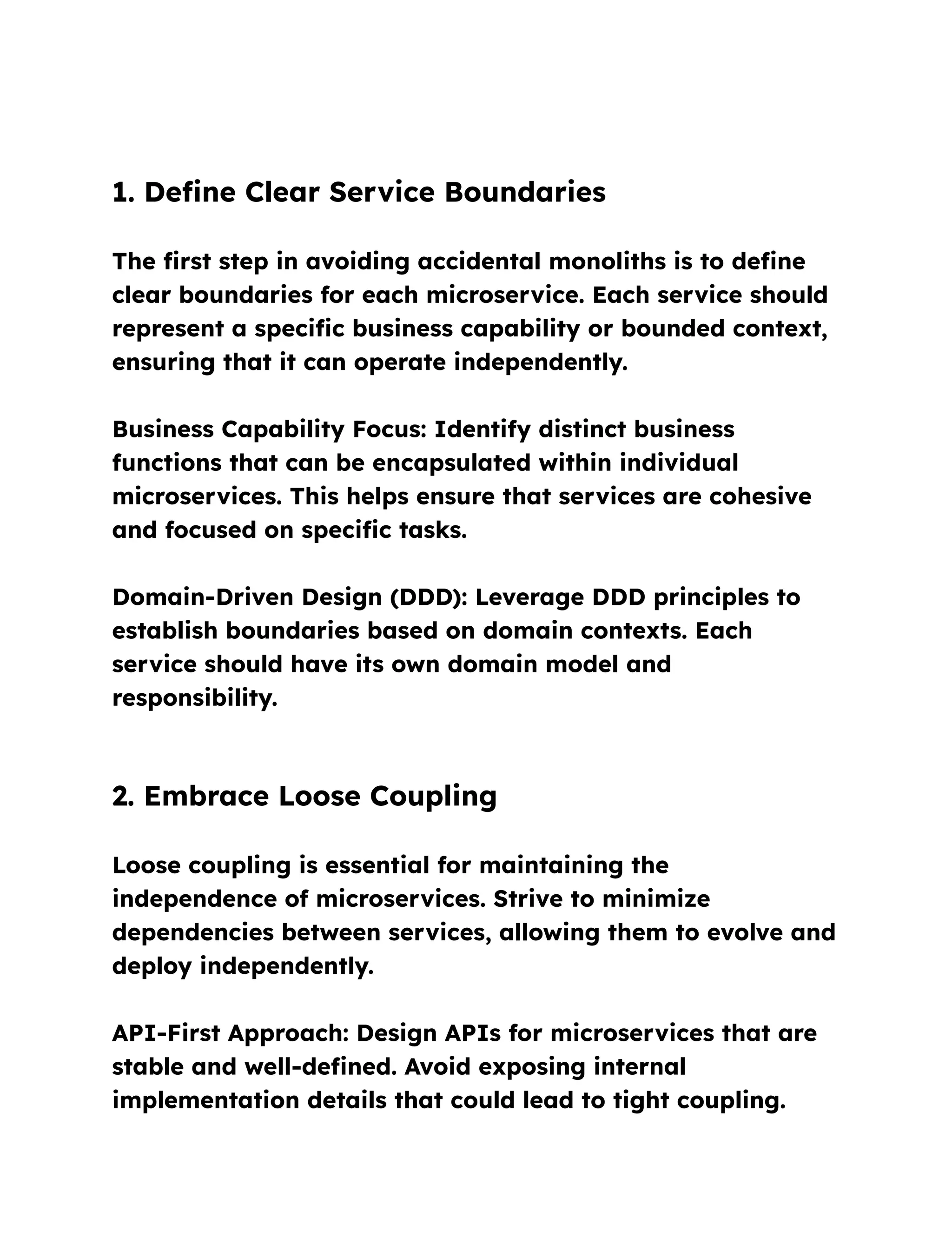 1. Define Clear Service Boundaries
The first step in avoiding accidental monoliths is to define
clear boundaries for each microservice. Each service should
represent a specific business capability or bounded context,
ensuring that it can operate independently.
Business Capability Focus: Identify distinct business
functions that can be encapsulated within individual
microservices. This helps ensure that services are cohesive
and focused on specific tasks.
Domain-Driven Design (DDD): Leverage DDD principles to
establish boundaries based on domain contexts. Each
service should have its own domain model and
responsibility.
2. Embrace Loose Coupling
Loose coupling is essential for maintaining the
independence of microservices. Strive to minimize
dependencies between services, allowing them to evolve and
deploy independently.
API-First Approach: Design APIs for microservices that are
stable and well-defined. Avoid exposing internal
implementation details that could lead to tight coupling.
 