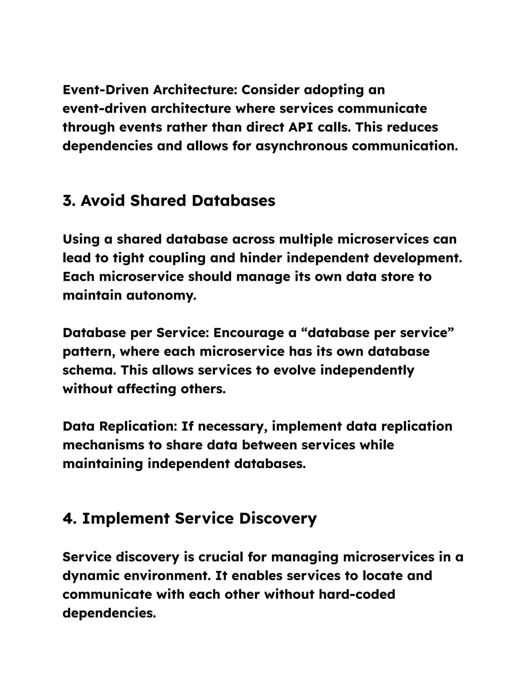 Event-Driven Architecture: Consider adopting an
event-driven architecture where services communicate
through events rather than direct API calls. This reduces
dependencies and allows for asynchronous communication.
3. Avoid Shared Databases
Using a shared database across multiple microservices can
lead to tight coupling and hinder independent development.
Each microservice should manage its own data store to
maintain autonomy.
Database per Service: Encourage a “database per service”
pattern, where each microservice has its own database
schema. This allows services to evolve independently
without affecting others.
Data Replication: If necessary, implement data replication
mechanisms to share data between services while
maintaining independent databases.
4. Implement Service Discovery
Service discovery is crucial for managing microservices in a
dynamic environment. It enables services to locate and
communicate with each other without hard-coded
dependencies.
 