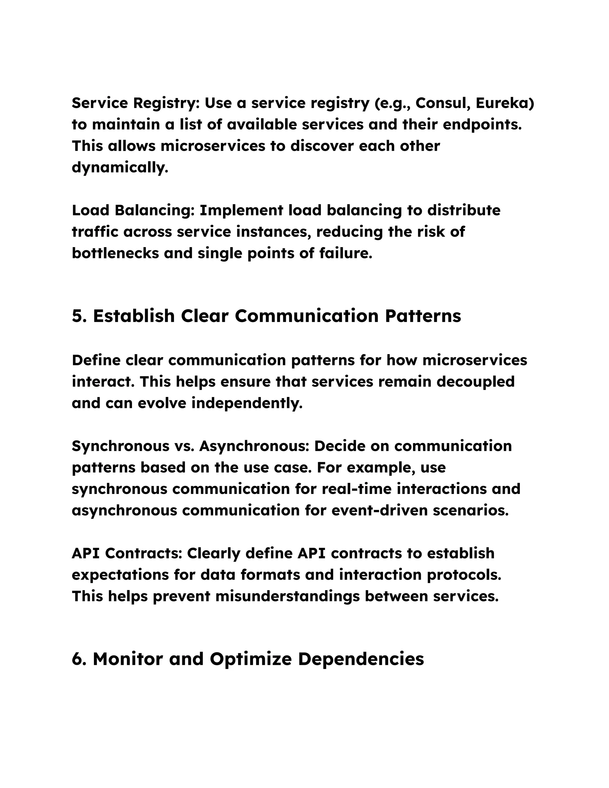 Service Registry: Use a service registry (e.g., Consul, Eureka)
to maintain a list of available services and their endpoints.
This allows microservices to discover each other
dynamically.
Load Balancing: Implement load balancing to distribute
traffic across service instances, reducing the risk of
bottlenecks and single points of failure.
5. Establish Clear Communication Patterns
Define clear communication patterns for how microservices
interact. This helps ensure that services remain decoupled
and can evolve independently.
Synchronous vs. Asynchronous: Decide on communication
patterns based on the use case. For example, use
synchronous communication for real-time interactions and
asynchronous communication for event-driven scenarios.
API Contracts: Clearly define API contracts to establish
expectations for data formats and interaction protocols.
This helps prevent misunderstandings between services.
6. Monitor and Optimize Dependencies
 