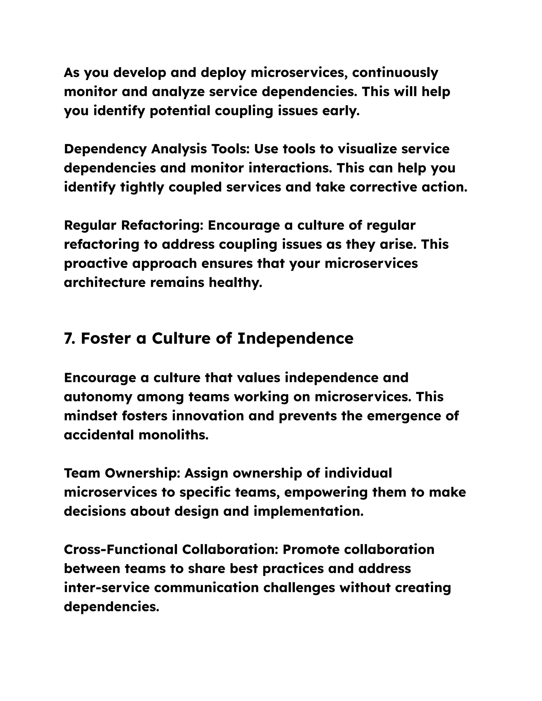As you develop and deploy microservices, continuously
monitor and analyze service dependencies. This will help
you identify potential coupling issues early.
Dependency Analysis Tools: Use tools to visualize service
dependencies and monitor interactions. This can help you
identify tightly coupled services and take corrective action.
Regular Refactoring: Encourage a culture of regular
refactoring to address coupling issues as they arise. This
proactive approach ensures that your microservices
architecture remains healthy.
7. Foster a Culture of Independence
Encourage a culture that values independence and
autonomy among teams working on microservices. This
mindset fosters innovation and prevents the emergence of
accidental monoliths.
Team Ownership: Assign ownership of individual
microservices to specific teams, empowering them to make
decisions about design and implementation.
Cross-Functional Collaboration: Promote collaboration
between teams to share best practices and address
inter-service communication challenges without creating
dependencies.
 