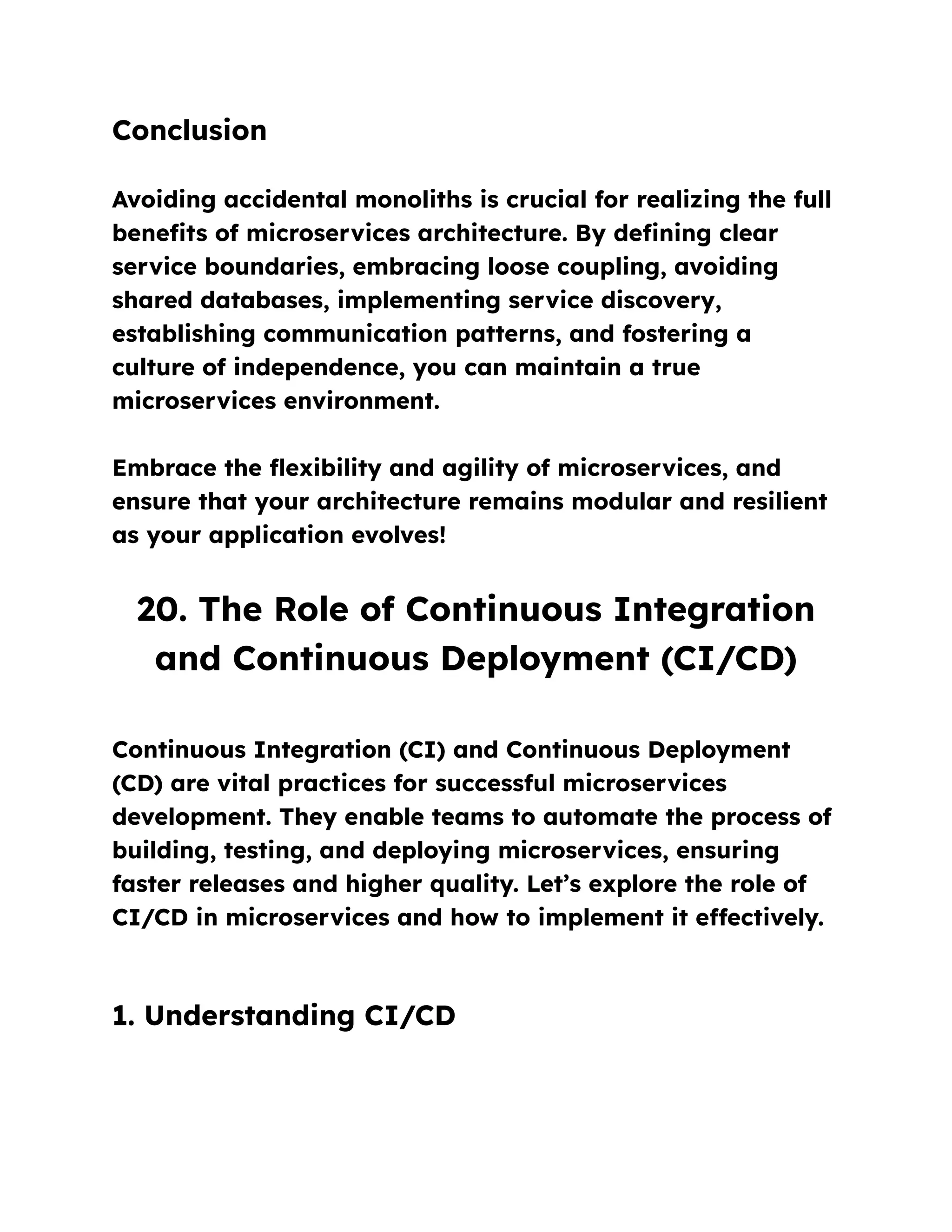 Conclusion
Avoiding accidental monoliths is crucial for realizing the full
benefits of microservices architecture. By defining clear
service boundaries, embracing loose coupling, avoiding
shared databases, implementing service discovery,
establishing communication patterns, and fostering a
culture of independence, you can maintain a true
microservices environment.
Embrace the flexibility and agility of microservices, and
ensure that your architecture remains modular and resilient
as your application evolves!
20. The Role of Continuous Integration
and Continuous Deployment (CI/CD)
Continuous Integration (CI) and Continuous Deployment
(CD) are vital practices for successful microservices
development. They enable teams to automate the process of
building, testing, and deploying microservices, ensuring
faster releases and higher quality. Let’s explore the role of
CI/CD in microservices and how to implement it effectively.
1. Understanding CI/CD
 