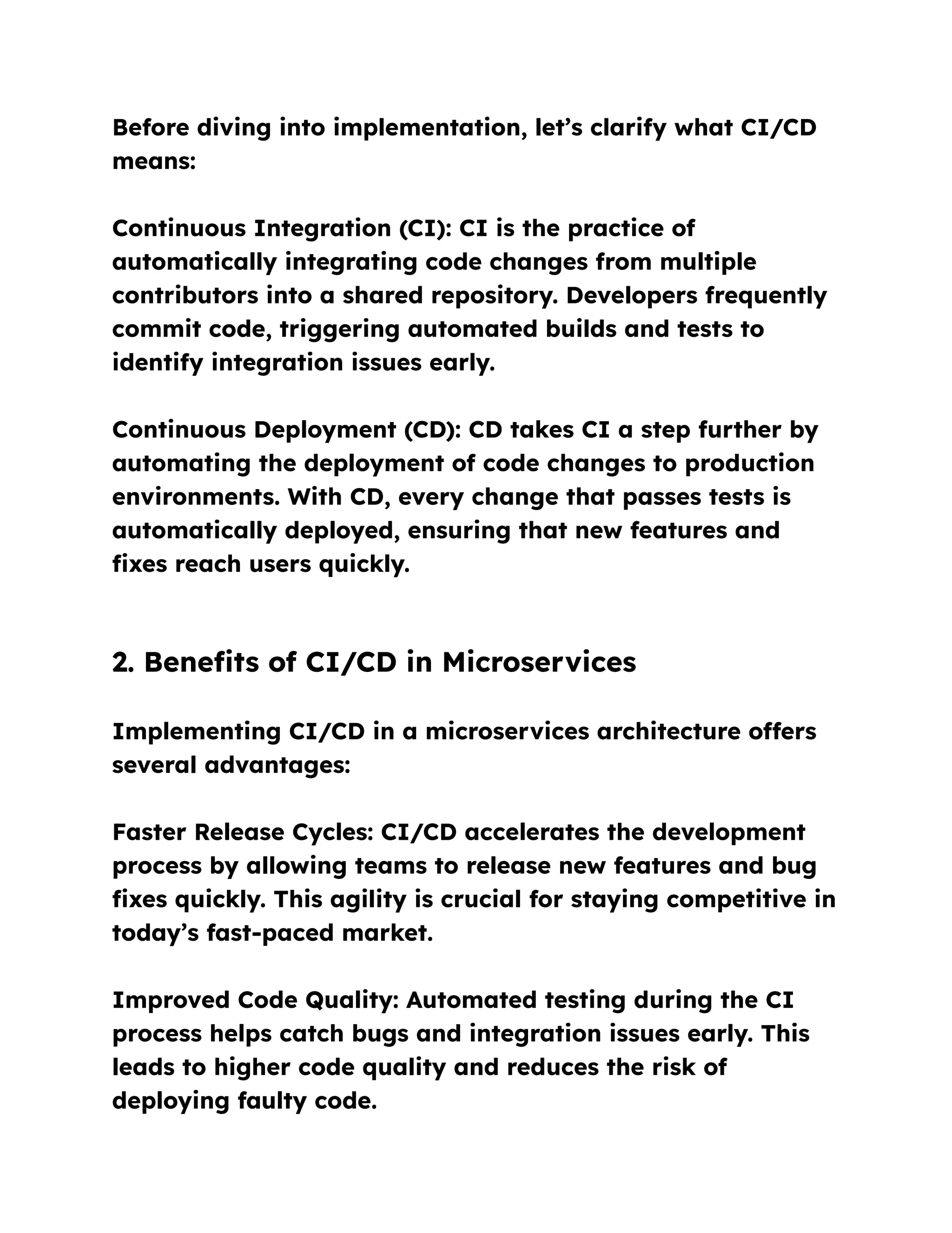Before diving into implementation, let’s clarify what CI/CD
means:
Continuous Integration (CI): CI is the practice of
automatically integrating code changes from multiple
contributors into a shared repository. Developers frequently
commit code, triggering automated builds and tests to
identify integration issues early.
Continuous Deployment (CD): CD takes CI a step further by
automating the deployment of code changes to production
environments. With CD, every change that passes tests is
automatically deployed, ensuring that new features and
fixes reach users quickly.
2. Benefits of CI/CD in Microservices
Implementing CI/CD in a microservices architecture offers
several advantages:
Faster Release Cycles: CI/CD accelerates the development
process by allowing teams to release new features and bug
fixes quickly. This agility is crucial for staying competitive in
today’s fast-paced market.
Improved Code Quality: Automated testing during the CI
process helps catch bugs and integration issues early. This
leads to higher code quality and reduces the risk of
deploying faulty code.
 