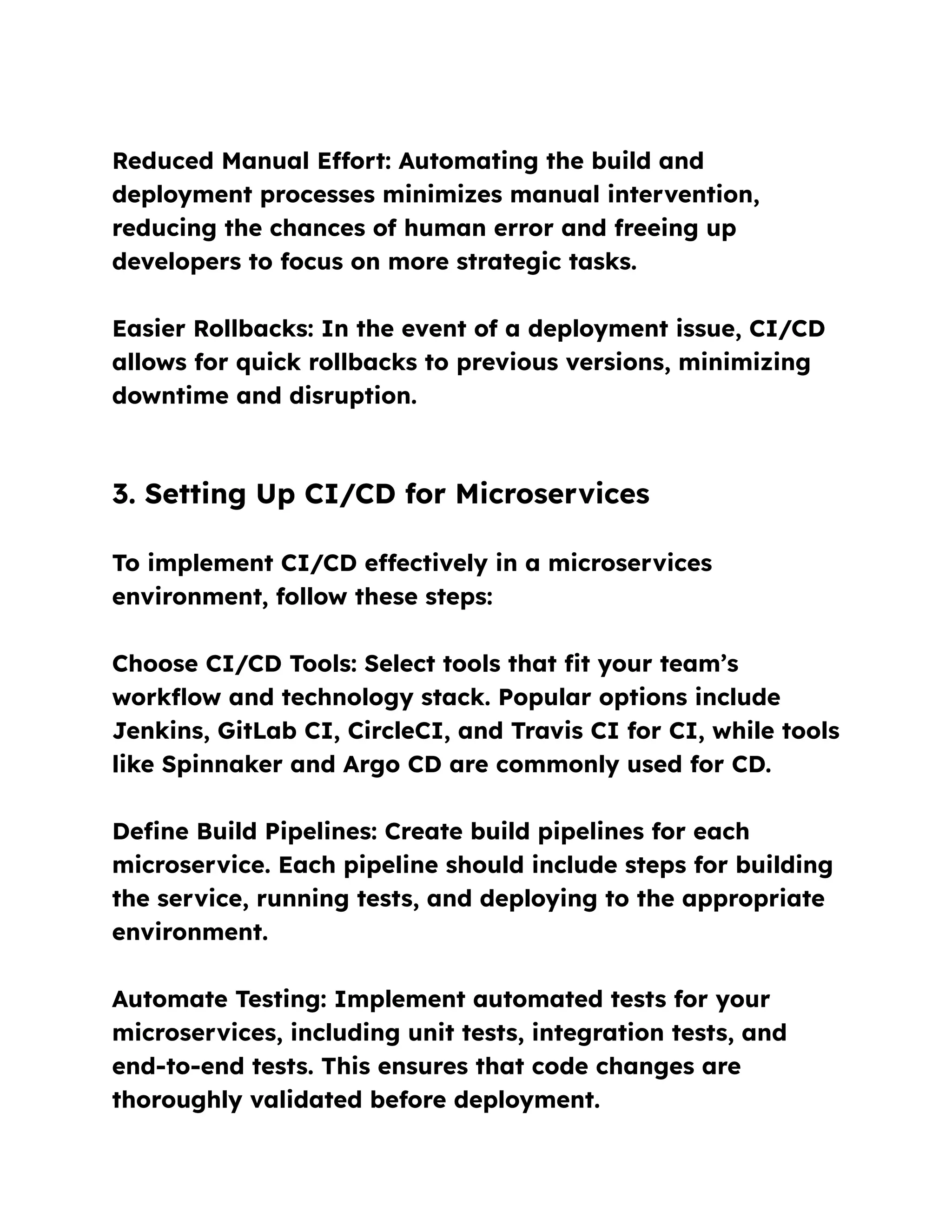 Reduced Manual Effort: Automating the build and
deployment processes minimizes manual intervention,
reducing the chances of human error and freeing up
developers to focus on more strategic tasks.
Easier Rollbacks: In the event of a deployment issue, CI/CD
allows for quick rollbacks to previous versions, minimizing
downtime and disruption.
3. Setting Up CI/CD for Microservices
To implement CI/CD effectively in a microservices
environment, follow these steps:
Choose CI/CD Tools: Select tools that fit your team’s
workflow and technology stack. Popular options include
Jenkins, GitLab CI, CircleCI, and Travis CI for CI, while tools
like Spinnaker and Argo CD are commonly used for CD.
Define Build Pipelines: Create build pipelines for each
microservice. Each pipeline should include steps for building
the service, running tests, and deploying to the appropriate
environment.
Automate Testing: Implement automated tests for your
microservices, including unit tests, integration tests, and
end-to-end tests. This ensures that code changes are
thoroughly validated before deployment.
 