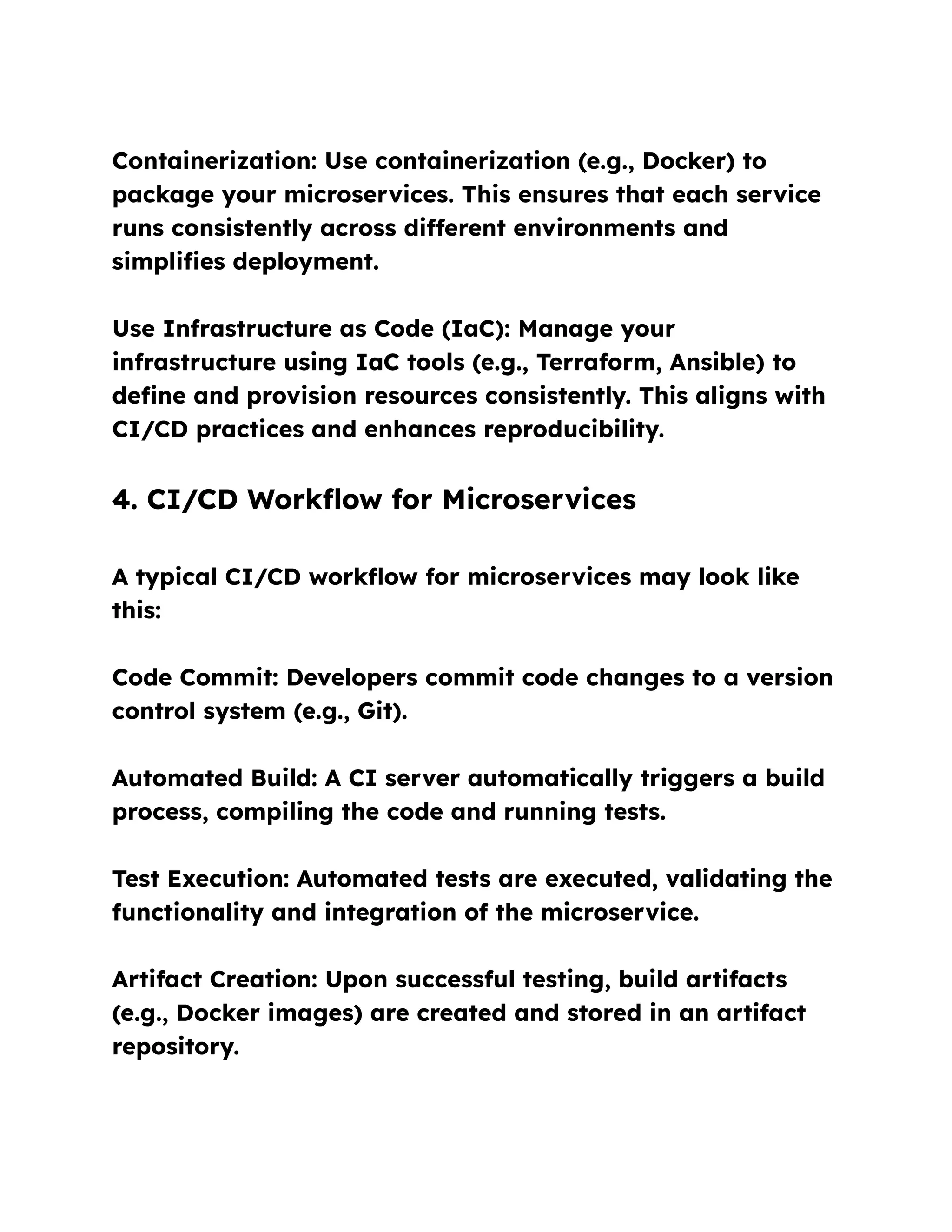 Containerization: Use containerization (e.g., Docker) to
package your microservices. This ensures that each service
runs consistently across different environments and
simplifies deployment.
Use Infrastructure as Code (IaC): Manage your
infrastructure using IaC tools (e.g., Terraform, Ansible) to
define and provision resources consistently. This aligns with
CI/CD practices and enhances reproducibility.
4. CI/CD Workflow for Microservices
A typical CI/CD workflow for microservices may look like
this:
Code Commit: Developers commit code changes to a version
control system (e.g., Git).
Automated Build: A CI server automatically triggers a build
process, compiling the code and running tests.
Test Execution: Automated tests are executed, validating the
functionality and integration of the microservice.
Artifact Creation: Upon successful testing, build artifacts
(e.g., Docker images) are created and stored in an artifact
repository.
 