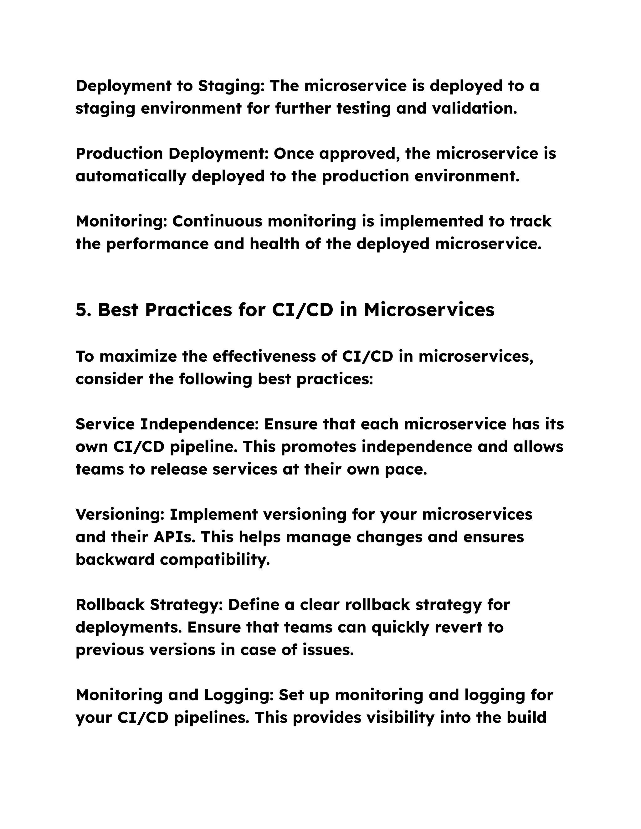 Deployment to Staging: The microservice is deployed to a
staging environment for further testing and validation.
Production Deployment: Once approved, the microservice is
automatically deployed to the production environment.
Monitoring: Continuous monitoring is implemented to track
the performance and health of the deployed microservice.
5. Best Practices for CI/CD in Microservices
To maximize the effectiveness of CI/CD in microservices,
consider the following best practices:
Service Independence: Ensure that each microservice has its
own CI/CD pipeline. This promotes independence and allows
teams to release services at their own pace.
Versioning: Implement versioning for your microservices
and their APIs. This helps manage changes and ensures
backward compatibility.
Rollback Strategy: Define a clear rollback strategy for
deployments. Ensure that teams can quickly revert to
previous versions in case of issues.
Monitoring and Logging: Set up monitoring and logging for
your CI/CD pipelines. This provides visibility into the build
 