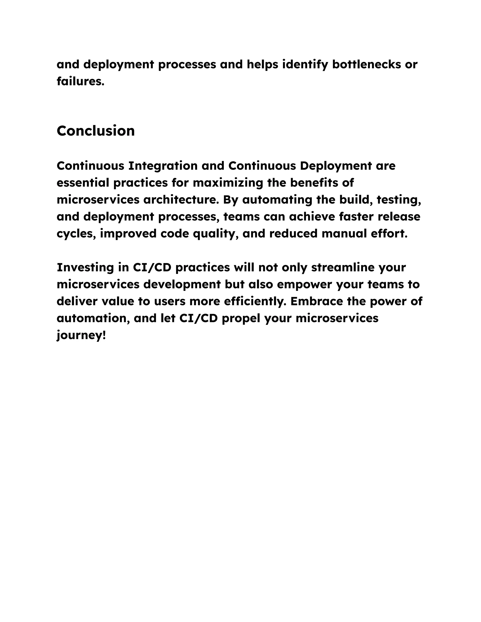 and deployment processes and helps identify bottlenecks or
failures.
Conclusion
Continuous Integration and Continuous Deployment are
essential practices for maximizing the benefits of
microservices architecture. By automating the build, testing,
and deployment processes, teams can achieve faster release
cycles, improved code quality, and reduced manual effort.
Investing in CI/CD practices will not only streamline your
microservices development but also empower your teams to
deliver value to users more efficiently. Embrace the power of
automation, and let CI/CD propel your microservices
journey!
 
