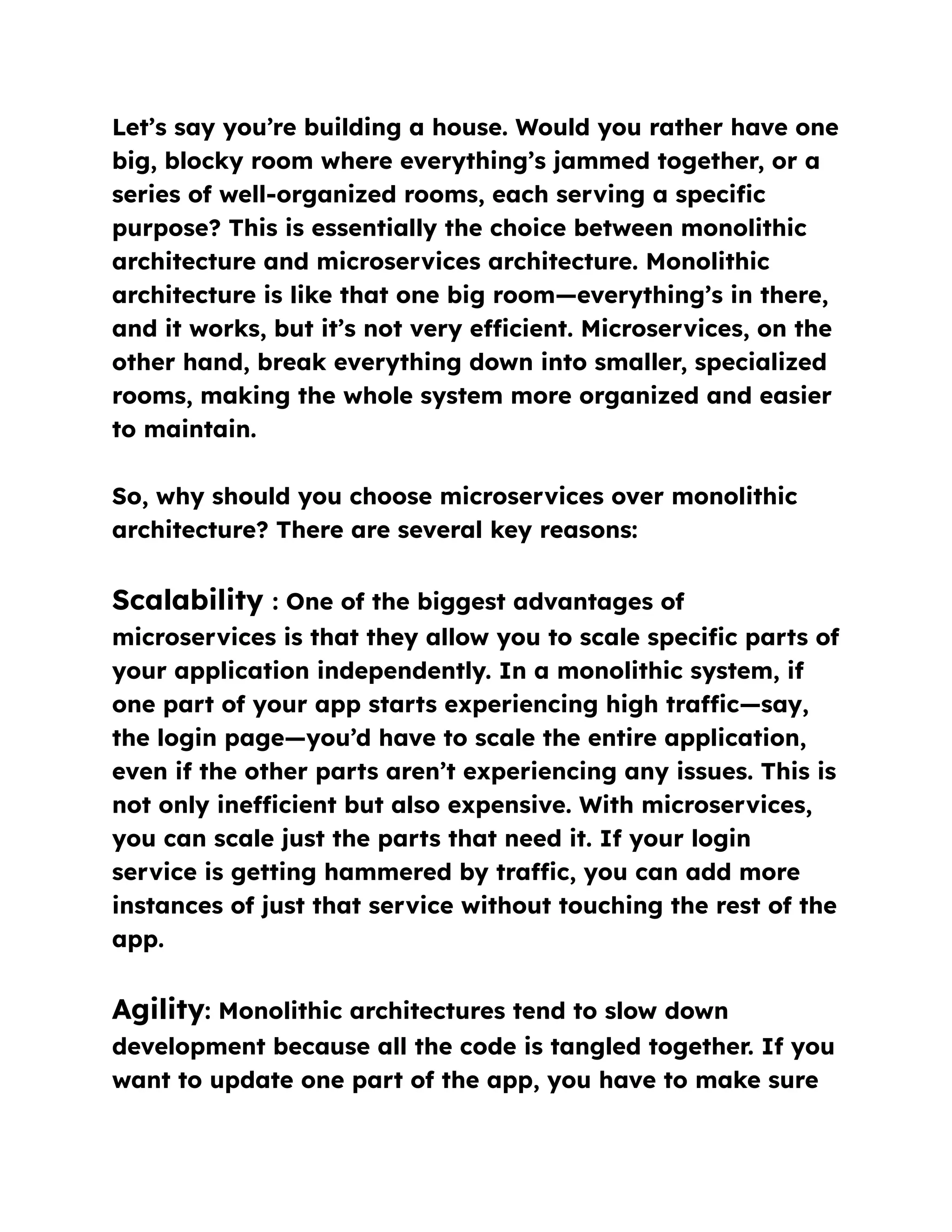 Let’s say you’re building a house. Would you rather have one
big, blocky room where everything’s jammed together, or a
series of well-organized rooms, each serving a specific
purpose? This is essentially the choice between monolithic
architecture and microservices architecture. Monolithic
architecture is like that one big room—everything’s in there,
and it works, but it’s not very efficient. Microservices, on the
other hand, break everything down into smaller, specialized
rooms, making the whole system more organized and easier
to maintain.
So, why should you choose microservices over monolithic
architecture? There are several key reasons:
Scalability : One of the biggest advantages of
microservices is that they allow you to scale specific parts of
your application independently. In a monolithic system, if
one part of your app starts experiencing high traffic—say,
the login page—you’d have to scale the entire application,
even if the other parts aren’t experiencing any issues. This is
not only inefficient but also expensive. With microservices,
you can scale just the parts that need it. If your login
service is getting hammered by traffic, you can add more
instances of just that service without touching the rest of the
app.
Agility: Monolithic architectures tend to slow down
development because all the code is tangled together. If you
want to update one part of the app, you have to make sure
 