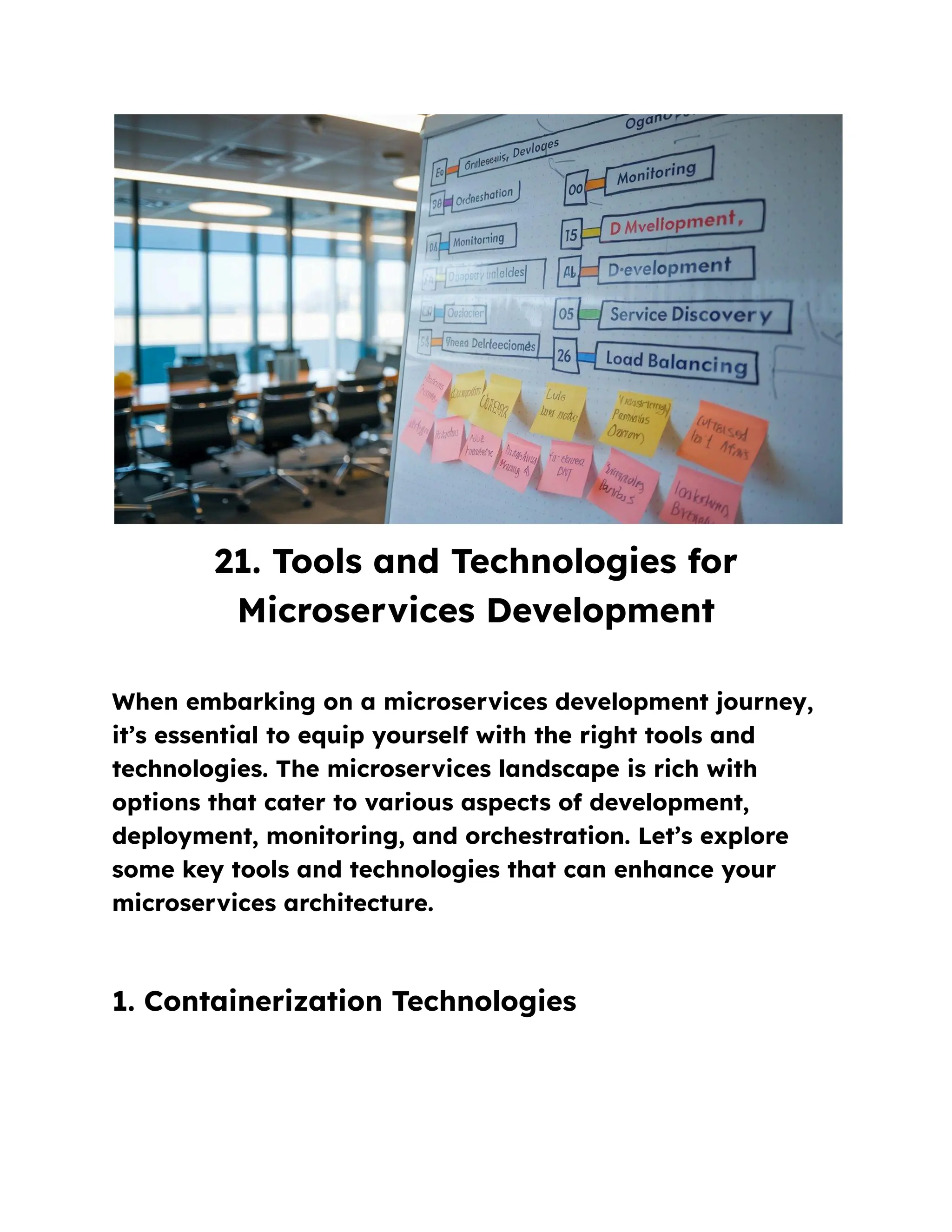 21. Tools and Technologies for
Microservices Development
When embarking on a microservices development journey,
it’s essential to equip yourself with the right tools and
technologies. The microservices landscape is rich with
options that cater to various aspects of development,
deployment, monitoring, and orchestration. Let’s explore
some key tools and technologies that can enhance your
microservices architecture.
1. Containerization Technologies
 