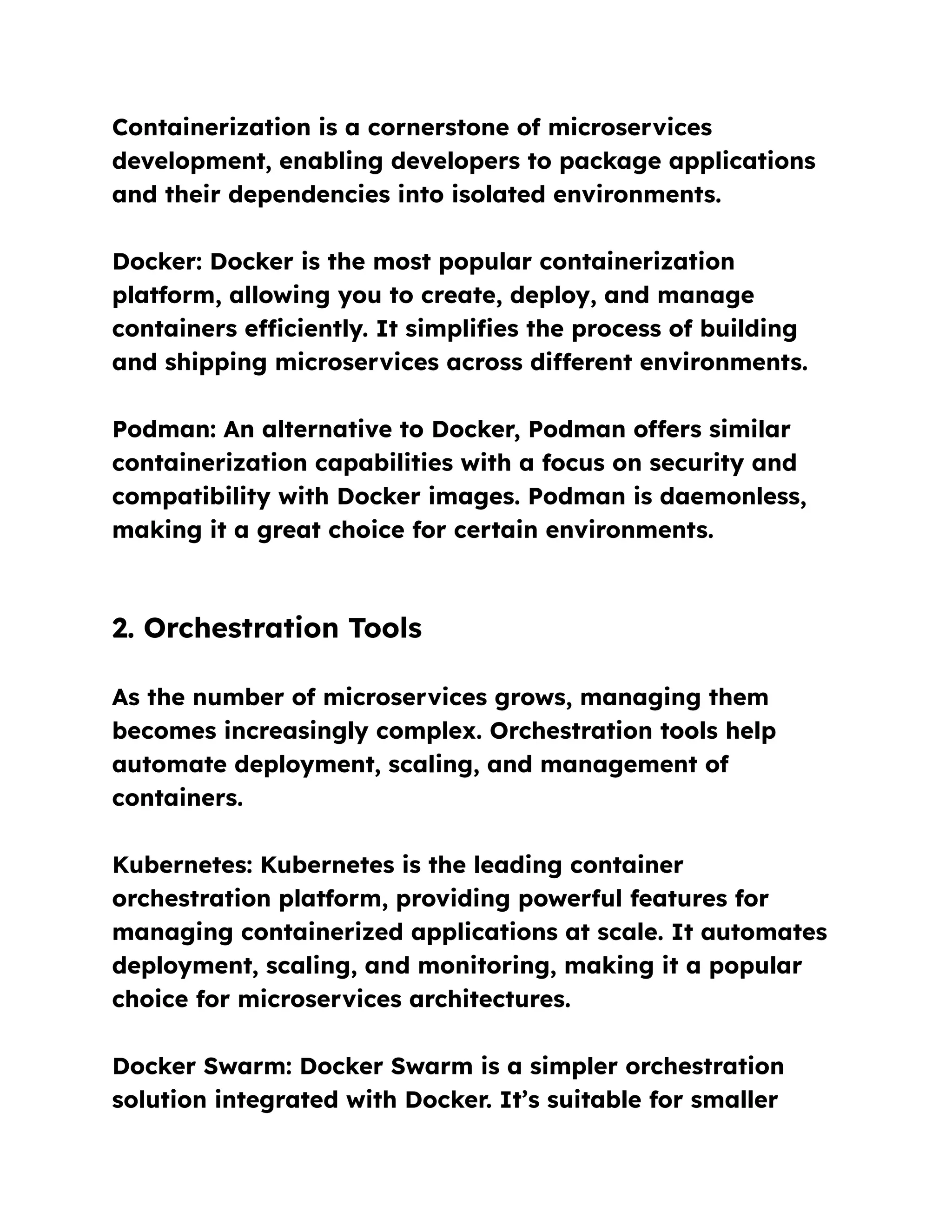 Containerization is a cornerstone of microservices
development, enabling developers to package applications
and their dependencies into isolated environments.
Docker: Docker is the most popular containerization
platform, allowing you to create, deploy, and manage
containers efficiently. It simplifies the process of building
and shipping microservices across different environments.
Podman: An alternative to Docker, Podman offers similar
containerization capabilities with a focus on security and
compatibility with Docker images. Podman is daemonless,
making it a great choice for certain environments.
2. Orchestration Tools
As the number of microservices grows, managing them
becomes increasingly complex. Orchestration tools help
automate deployment, scaling, and management of
containers.
Kubernetes: Kubernetes is the leading container
orchestration platform, providing powerful features for
managing containerized applications at scale. It automates
deployment, scaling, and monitoring, making it a popular
choice for microservices architectures.
Docker Swarm: Docker Swarm is a simpler orchestration
solution integrated with Docker. It’s suitable for smaller
 