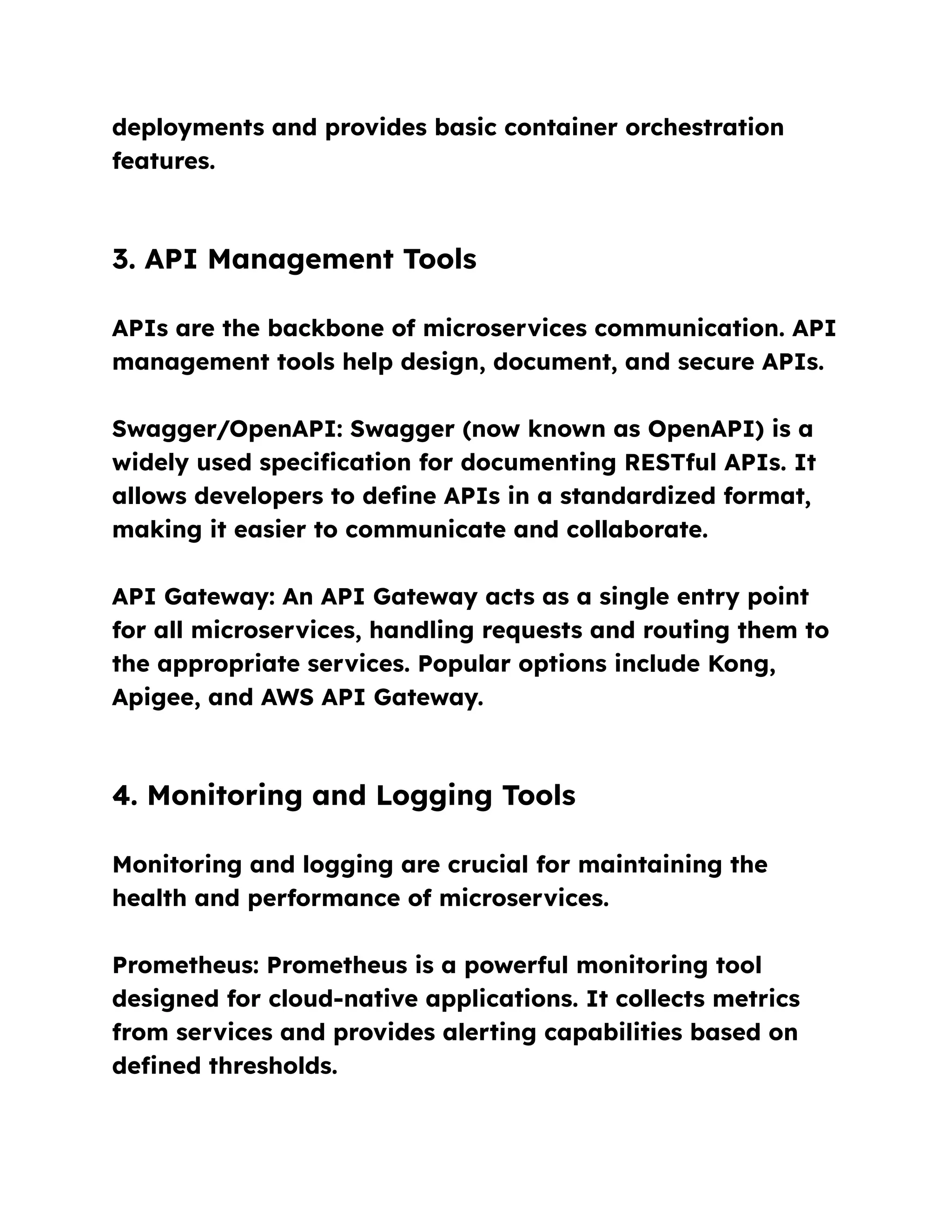 deployments and provides basic container orchestration
features.
3. API Management Tools
APIs are the backbone of microservices communication. API
management tools help design, document, and secure APIs.
Swagger/OpenAPI: Swagger (now known as OpenAPI) is a
widely used specification for documenting RESTful APIs. It
allows developers to define APIs in a standardized format,
making it easier to communicate and collaborate.
API Gateway: An API Gateway acts as a single entry point
for all microservices, handling requests and routing them to
the appropriate services. Popular options include Kong,
Apigee, and AWS API Gateway.
4. Monitoring and Logging Tools
Monitoring and logging are crucial for maintaining the
health and performance of microservices.
Prometheus: Prometheus is a powerful monitoring tool
designed for cloud-native applications. It collects metrics
from services and provides alerting capabilities based on
defined thresholds.
 