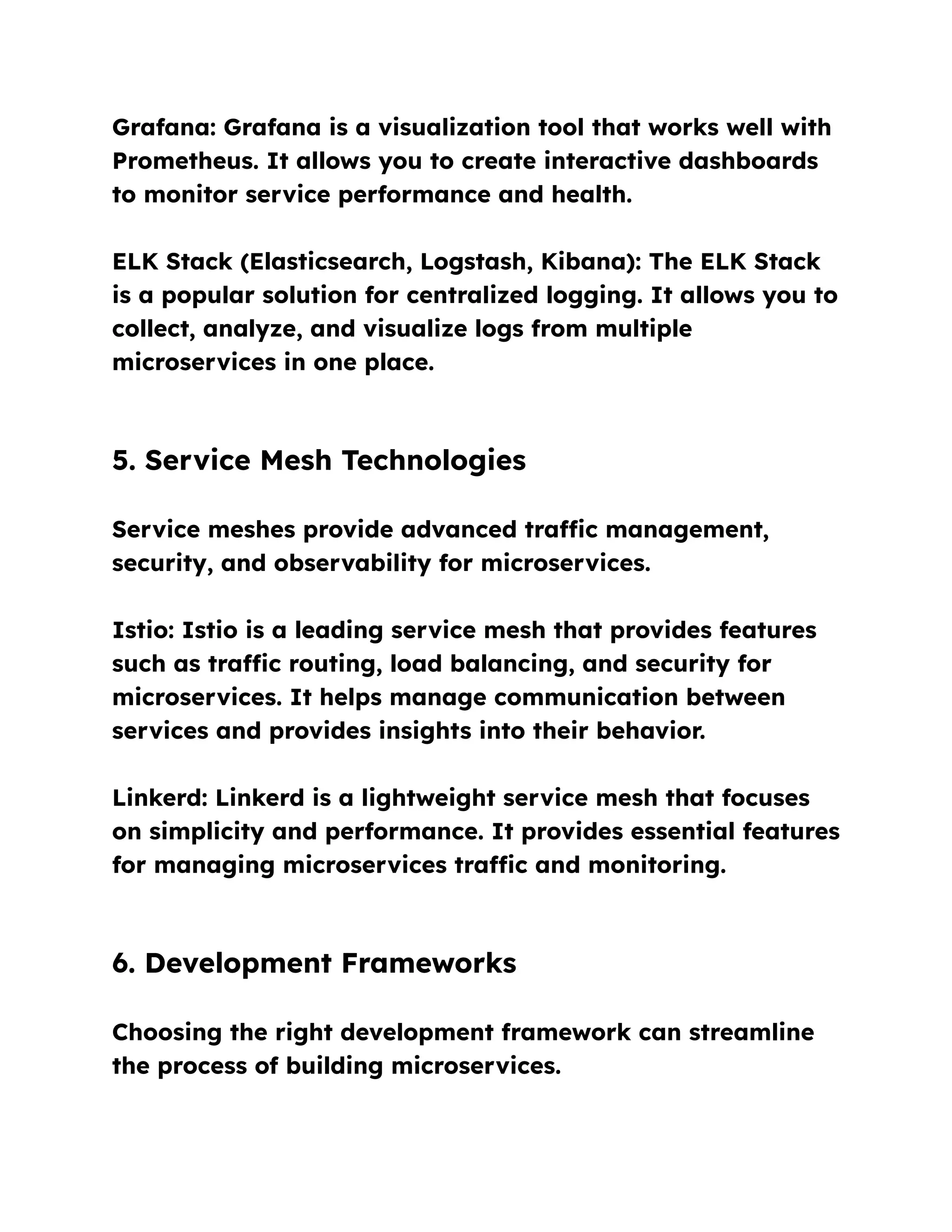 Grafana: Grafana is a visualization tool that works well with
Prometheus. It allows you to create interactive dashboards
to monitor service performance and health.
ELK Stack (Elasticsearch, Logstash, Kibana): The ELK Stack
is a popular solution for centralized logging. It allows you to
collect, analyze, and visualize logs from multiple
microservices in one place.
5. Service Mesh Technologies
Service meshes provide advanced traffic management,
security, and observability for microservices.
Istio: Istio is a leading service mesh that provides features
such as traffic routing, load balancing, and security for
microservices. It helps manage communication between
services and provides insights into their behavior.
Linkerd: Linkerd is a lightweight service mesh that focuses
on simplicity and performance. It provides essential features
for managing microservices traffic and monitoring.
6. Development Frameworks
Choosing the right development framework can streamline
the process of building microservices.
 
