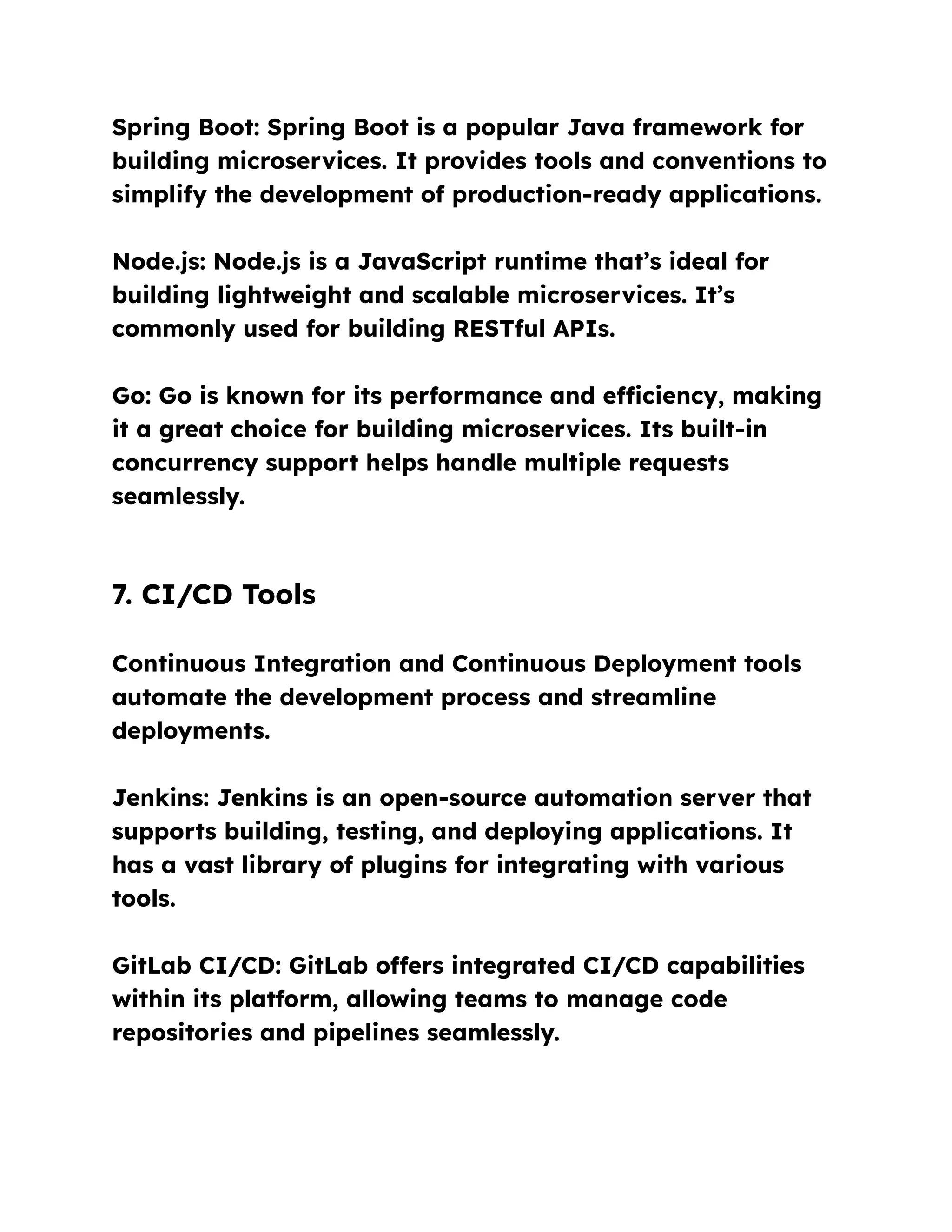 Spring Boot: Spring Boot is a popular Java framework for
building microservices. It provides tools and conventions to
simplify the development of production-ready applications.
Node.js: Node.js is a JavaScript runtime that’s ideal for
building lightweight and scalable microservices. It’s
commonly used for building RESTful APIs.
Go: Go is known for its performance and efficiency, making
it a great choice for building microservices. Its built-in
concurrency support helps handle multiple requests
seamlessly.
7. CI/CD Tools
Continuous Integration and Continuous Deployment tools
automate the development process and streamline
deployments.
Jenkins: Jenkins is an open-source automation server that
supports building, testing, and deploying applications. It
has a vast library of plugins for integrating with various
tools.
GitLab CI/CD: GitLab offers integrated CI/CD capabilities
within its platform, allowing teams to manage code
repositories and pipelines seamlessly.
 