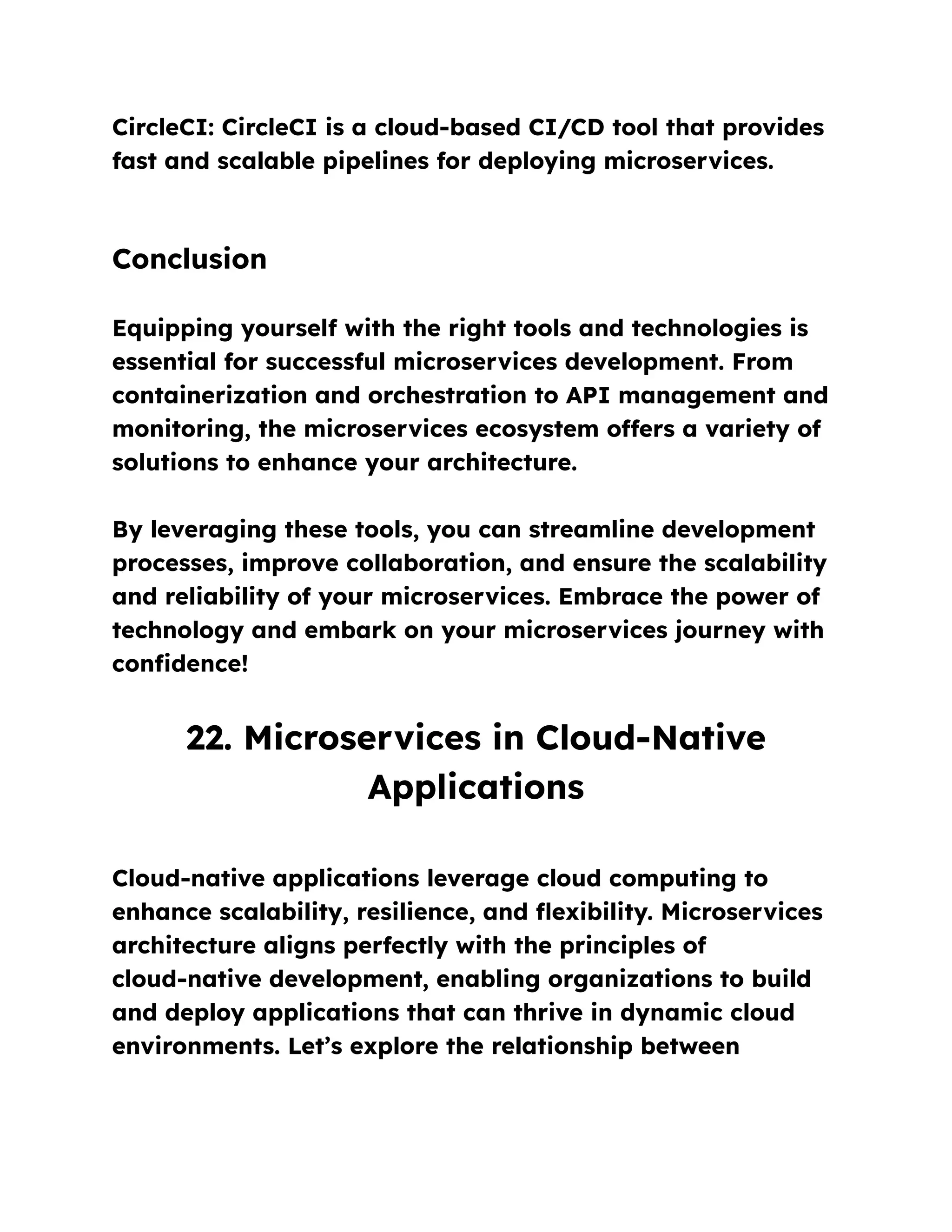 CircleCI: CircleCI is a cloud-based CI/CD tool that provides
fast and scalable pipelines for deploying microservices.
Conclusion
Equipping yourself with the right tools and technologies is
essential for successful microservices development. From
containerization and orchestration to API management and
monitoring, the microservices ecosystem offers a variety of
solutions to enhance your architecture.
By leveraging these tools, you can streamline development
processes, improve collaboration, and ensure the scalability
and reliability of your microservices. Embrace the power of
technology and embark on your microservices journey with
confidence!
22. Microservices in Cloud-Native
Applications
Cloud-native applications leverage cloud computing to
enhance scalability, resilience, and flexibility. Microservices
architecture aligns perfectly with the principles of
cloud-native development, enabling organizations to build
and deploy applications that can thrive in dynamic cloud
environments. Let’s explore the relationship between
 