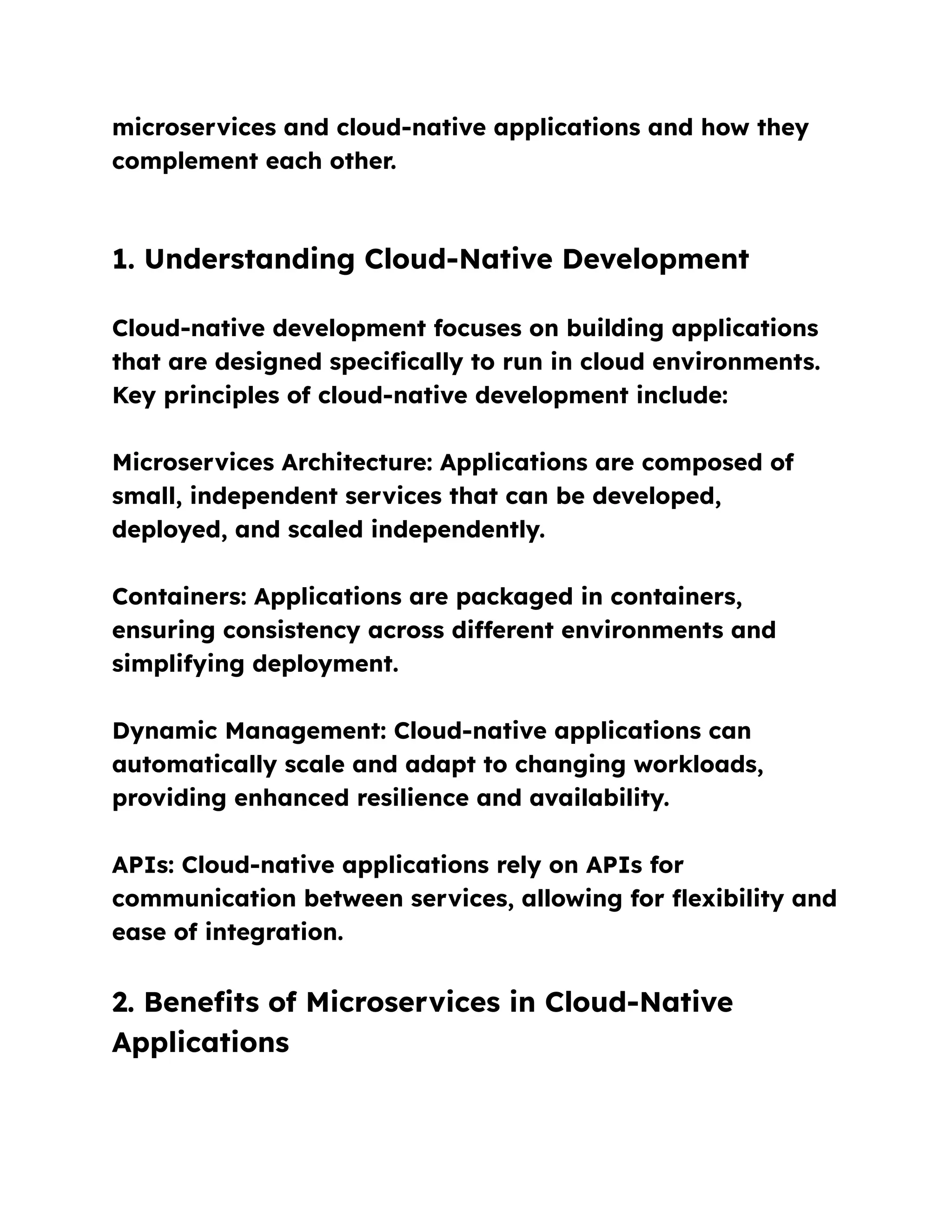 microservices and cloud-native applications and how they
complement each other.
1. Understanding Cloud-Native Development
Cloud-native development focuses on building applications
that are designed specifically to run in cloud environments.
Key principles of cloud-native development include:
Microservices Architecture: Applications are composed of
small, independent services that can be developed,
deployed, and scaled independently.
Containers: Applications are packaged in containers,
ensuring consistency across different environments and
simplifying deployment.
Dynamic Management: Cloud-native applications can
automatically scale and adapt to changing workloads,
providing enhanced resilience and availability.
APIs: Cloud-native applications rely on APIs for
communication between services, allowing for flexibility and
ease of integration.
2. Benefits of Microservices in Cloud-Native
Applications
 