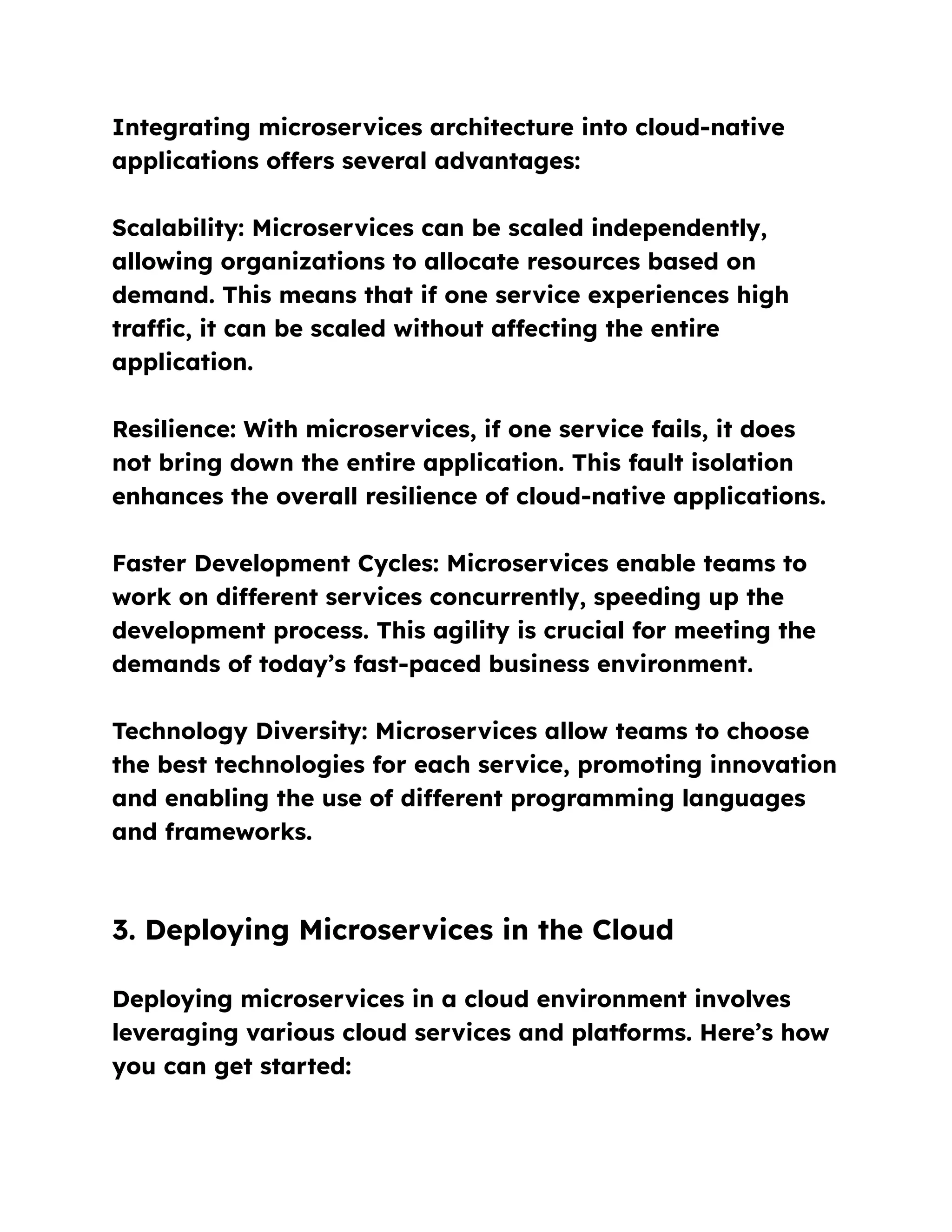 Integrating microservices architecture into cloud-native
applications offers several advantages:
Scalability: Microservices can be scaled independently,
allowing organizations to allocate resources based on
demand. This means that if one service experiences high
traffic, it can be scaled without affecting the entire
application.
Resilience: With microservices, if one service fails, it does
not bring down the entire application. This fault isolation
enhances the overall resilience of cloud-native applications.
Faster Development Cycles: Microservices enable teams to
work on different services concurrently, speeding up the
development process. This agility is crucial for meeting the
demands of today’s fast-paced business environment.
Technology Diversity: Microservices allow teams to choose
the best technologies for each service, promoting innovation
and enabling the use of different programming languages
and frameworks.
3. Deploying Microservices in the Cloud
Deploying microservices in a cloud environment involves
leveraging various cloud services and platforms. Here’s how
you can get started:
 