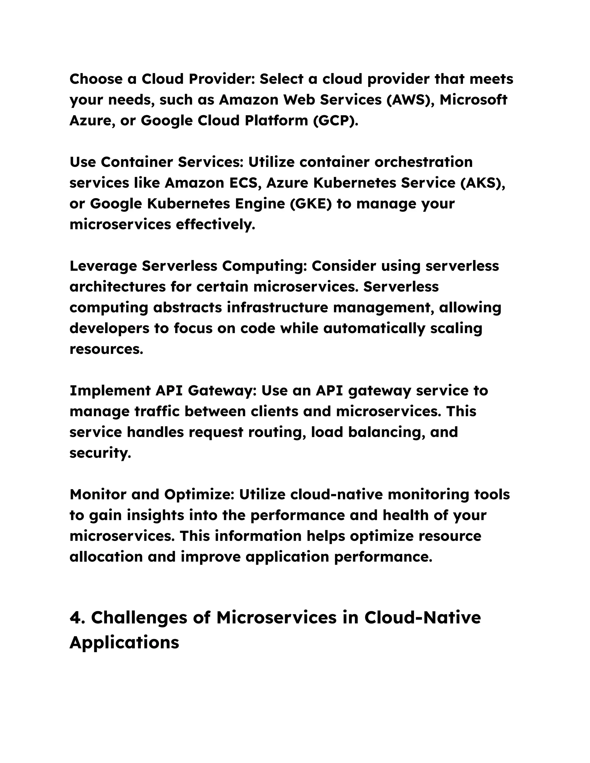 Choose a Cloud Provider: Select a cloud provider that meets
your needs, such as Amazon Web Services (AWS), Microsoft
Azure, or Google Cloud Platform (GCP).
Use Container Services: Utilize container orchestration
services like Amazon ECS, Azure Kubernetes Service (AKS),
or Google Kubernetes Engine (GKE) to manage your
microservices effectively.
Leverage Serverless Computing: Consider using serverless
architectures for certain microservices. Serverless
computing abstracts infrastructure management, allowing
developers to focus on code while automatically scaling
resources.
Implement API Gateway: Use an API gateway service to
manage traffic between clients and microservices. This
service handles request routing, load balancing, and
security.
Monitor and Optimize: Utilize cloud-native monitoring tools
to gain insights into the performance and health of your
microservices. This information helps optimize resource
allocation and improve application performance.
4. Challenges of Microservices in Cloud-Native
Applications
 