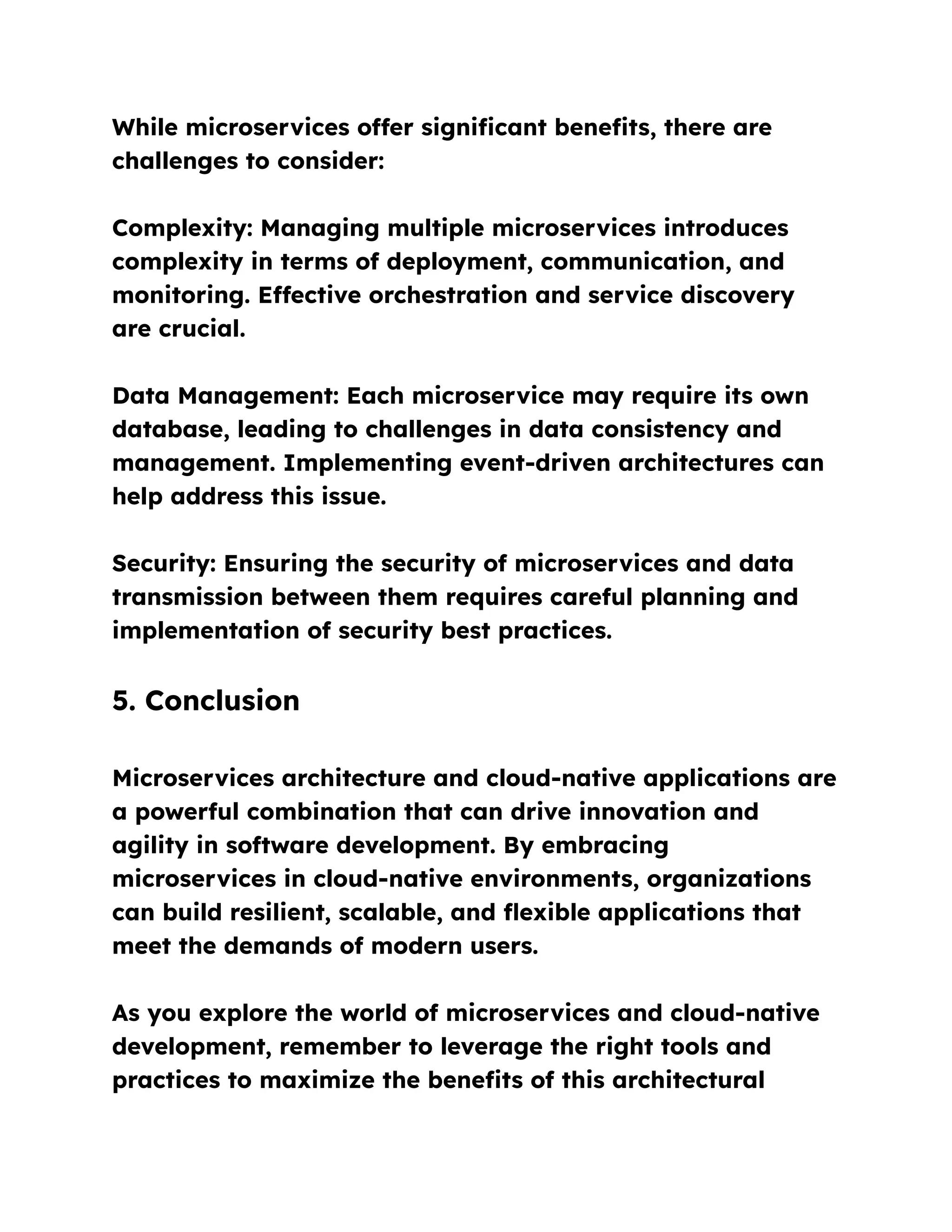 While microservices offer significant benefits, there are
challenges to consider:
Complexity: Managing multiple microservices introduces
complexity in terms of deployment, communication, and
monitoring. Effective orchestration and service discovery
are crucial.
Data Management: Each microservice may require its own
database, leading to challenges in data consistency and
management. Implementing event-driven architectures can
help address this issue.
Security: Ensuring the security of microservices and data
transmission between them requires careful planning and
implementation of security best practices.
5. Conclusion
Microservices architecture and cloud-native applications are
a powerful combination that can drive innovation and
agility in software development. By embracing
microservices in cloud-native environments, organizations
can build resilient, scalable, and flexible applications that
meet the demands of modern users.
As you explore the world of microservices and cloud-native
development, remember to leverage the right tools and
practices to maximize the benefits of this architectural
 