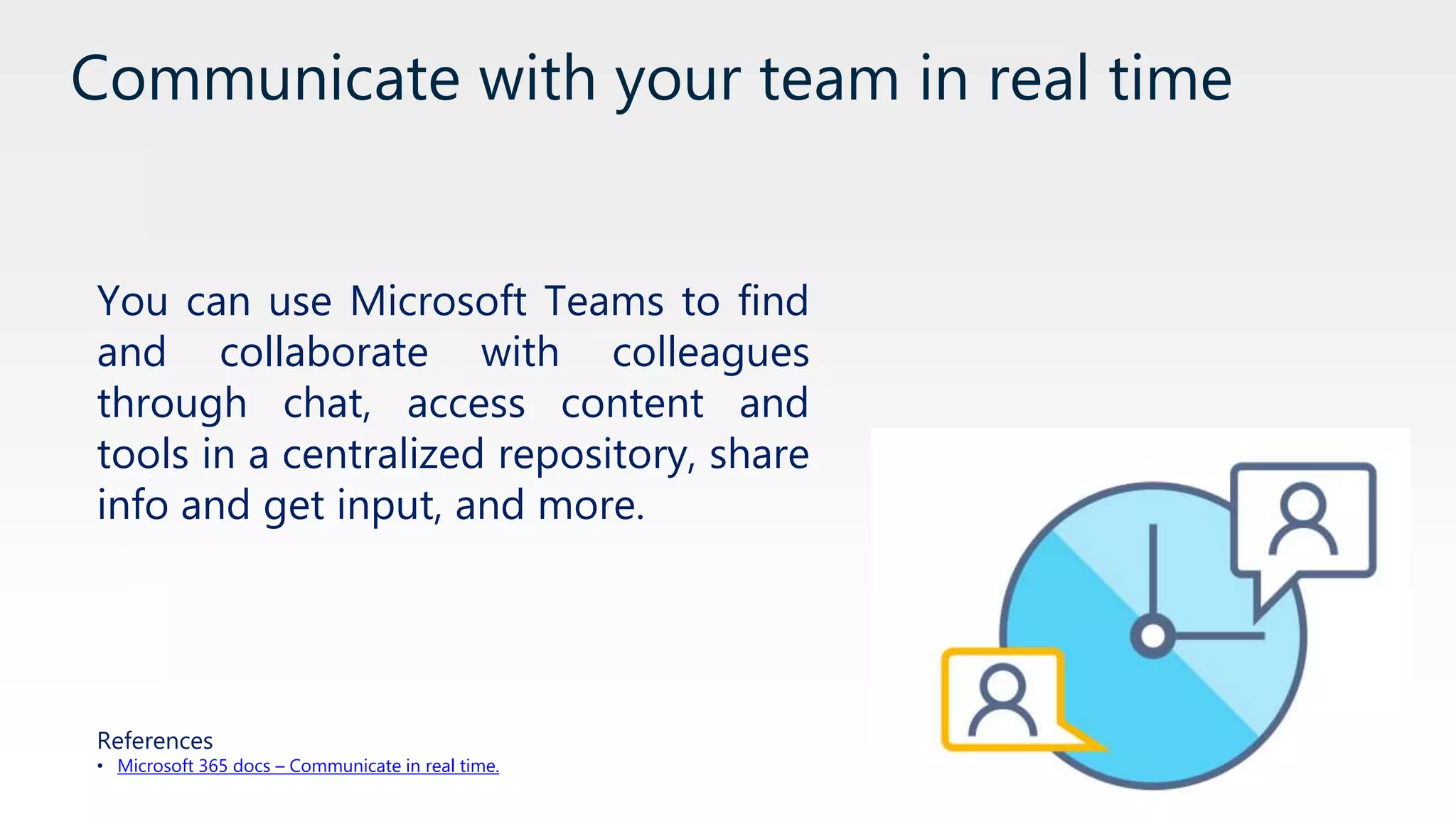 Communicate with your team in real time
You can use Microsoft Teams to find
and collaborate with colleagues
through chat, access content and
tools in a centralized repository, share
info and get input, and more.
References
• Microsoft 365 docs – Communicate in real time.
 