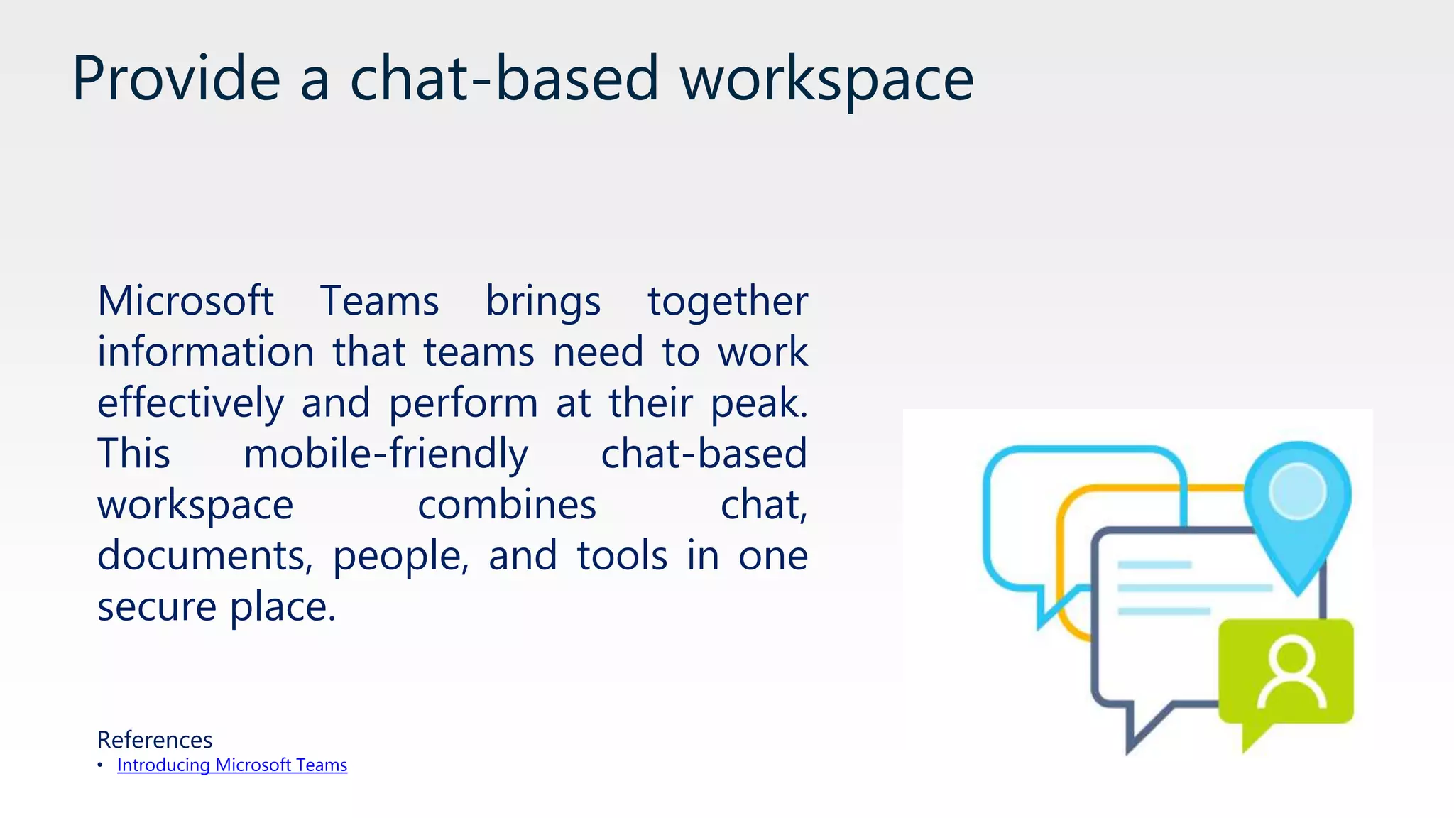 Provide a chat-based workspace
Microsoft Teams brings together
information that teams need to work
effectively and perform at their peak.
This mobile-friendly chat-based
workspace combines chat,
documents, people, and tools in one
secure place.
References
• Introducing Microsoft Teams
 