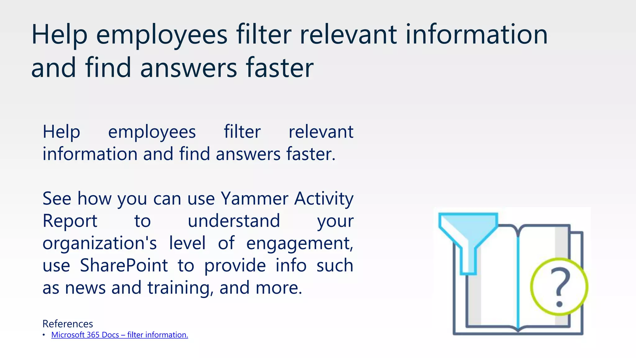 Help employees filter relevant information
and find answers faster
Help employees filter relevant
information and find answers faster.
See how you can use Yammer Activity
Report to understand your
organization's level of engagement,
use SharePoint to provide info such
as news and training, and more.
References
• Microsoft 365 Docs – filter information.
 