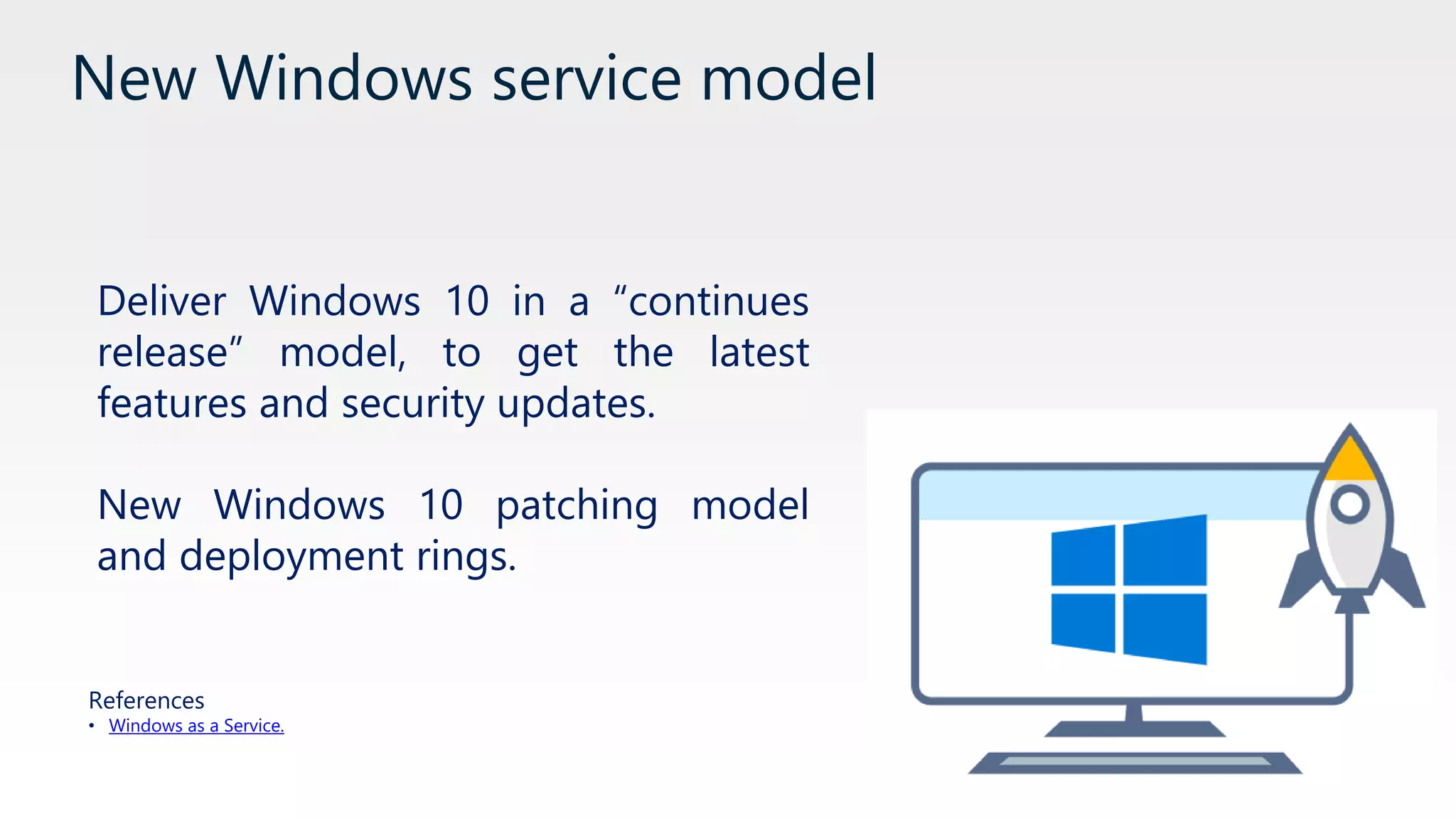 New Windows service model
Deliver Windows 10 in a “continues
release” model, to get the latest
features and security updates.
New Windows 10 patching model
and deployment rings.
References
• Windows as a Service.
 