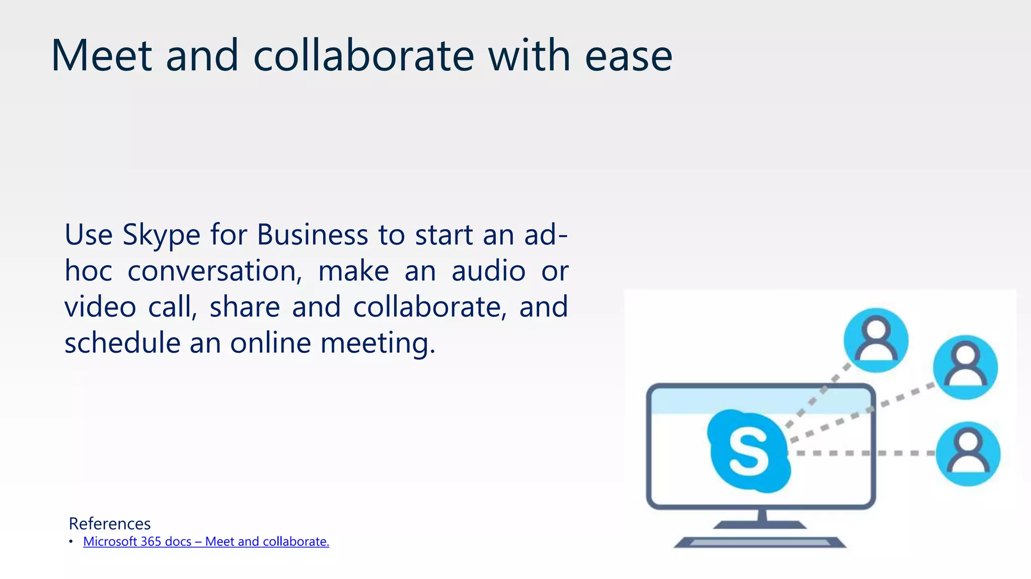 Meet and collaborate with ease
Use Skype for Business to start an ad-
hoc conversation, make an audio or
video call, share and collaborate, and
schedule an online meeting.
References
• Microsoft 365 docs – Meet and collaborate.
 