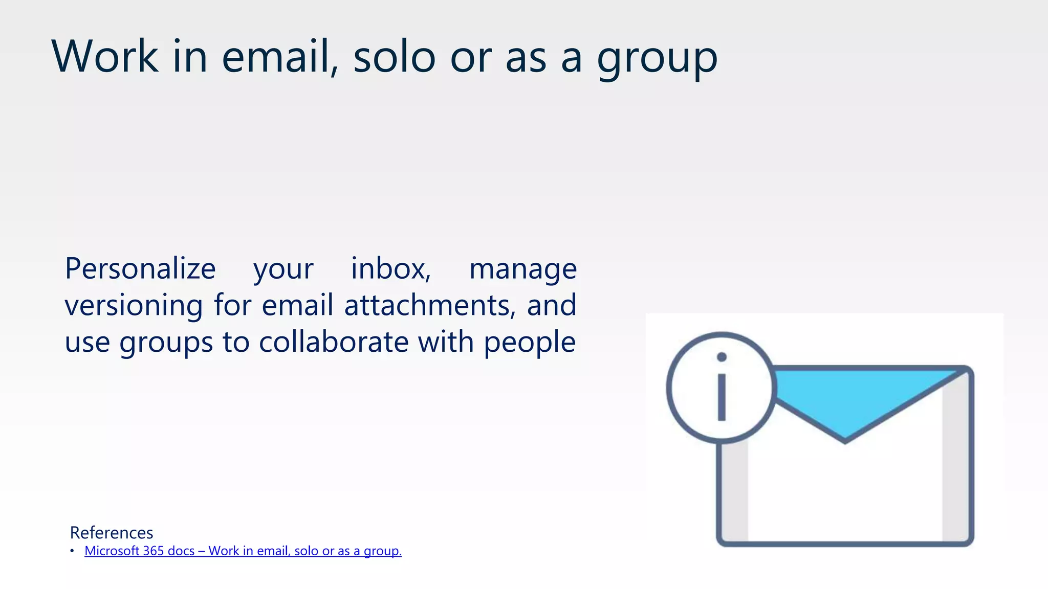 Work in email, solo or as a group
Personalize your inbox, manage
versioning for email attachments, and
use groups to collaborate with people
References
• Microsoft 365 docs – Work in email, solo or as a group.
 