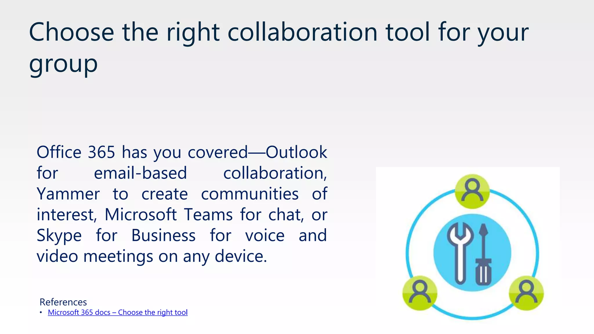 Choose the right collaboration tool for your
group
Office 365 has you covered—Outlook
for email-based collaboration,
Yammer to create communities of
interest, Microsoft Teams for chat, or
Skype for Business for voice and
video meetings on any device.
References
• Microsoft 365 docs – Choose the right tool
 