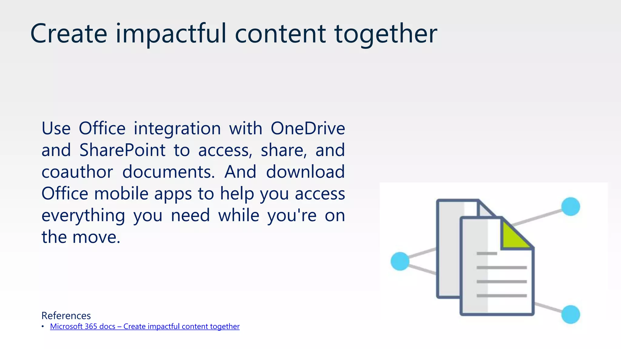 Create impactful content together
Use Office integration with OneDrive
and SharePoint to access, share, and
coauthor documents. And download
Office mobile apps to help you access
everything you need while you're on
the move.
References
• Microsoft 365 docs – Create impactful content together
 