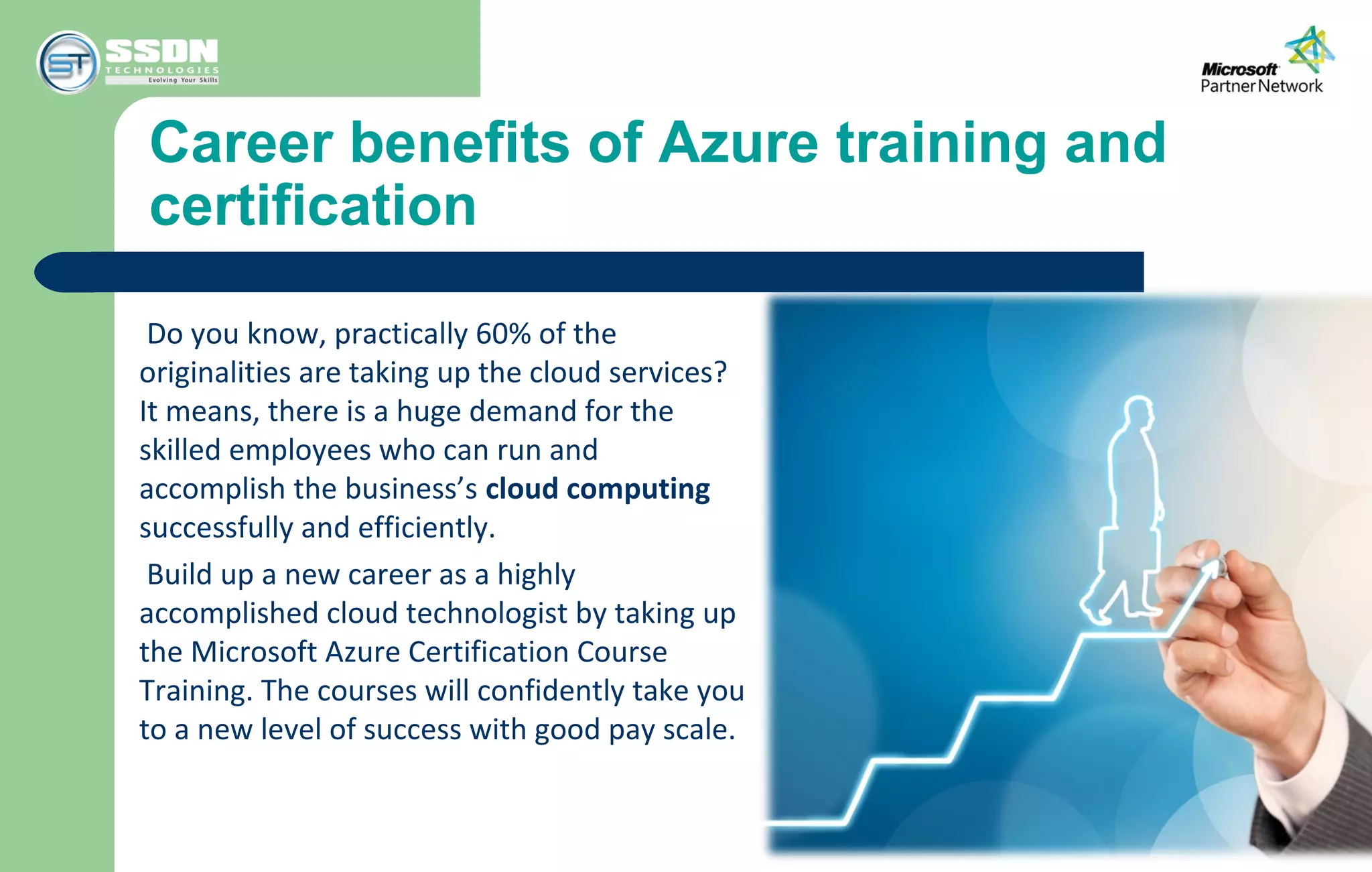 Career benefits of Azure training and
certification
Do you know, practically 60% of the
originalities are taking up the cloud services?
It means, there is a huge demand for the
skilled employees who can run and
accomplish the business’s cloud computing
successfully and efficiently.
Build up a new career as a highly
accomplished cloud technologist by taking up
the Microsoft Azure Certification Course
Training. The courses will confidently take you
to a new level of success with good pay scale.
 