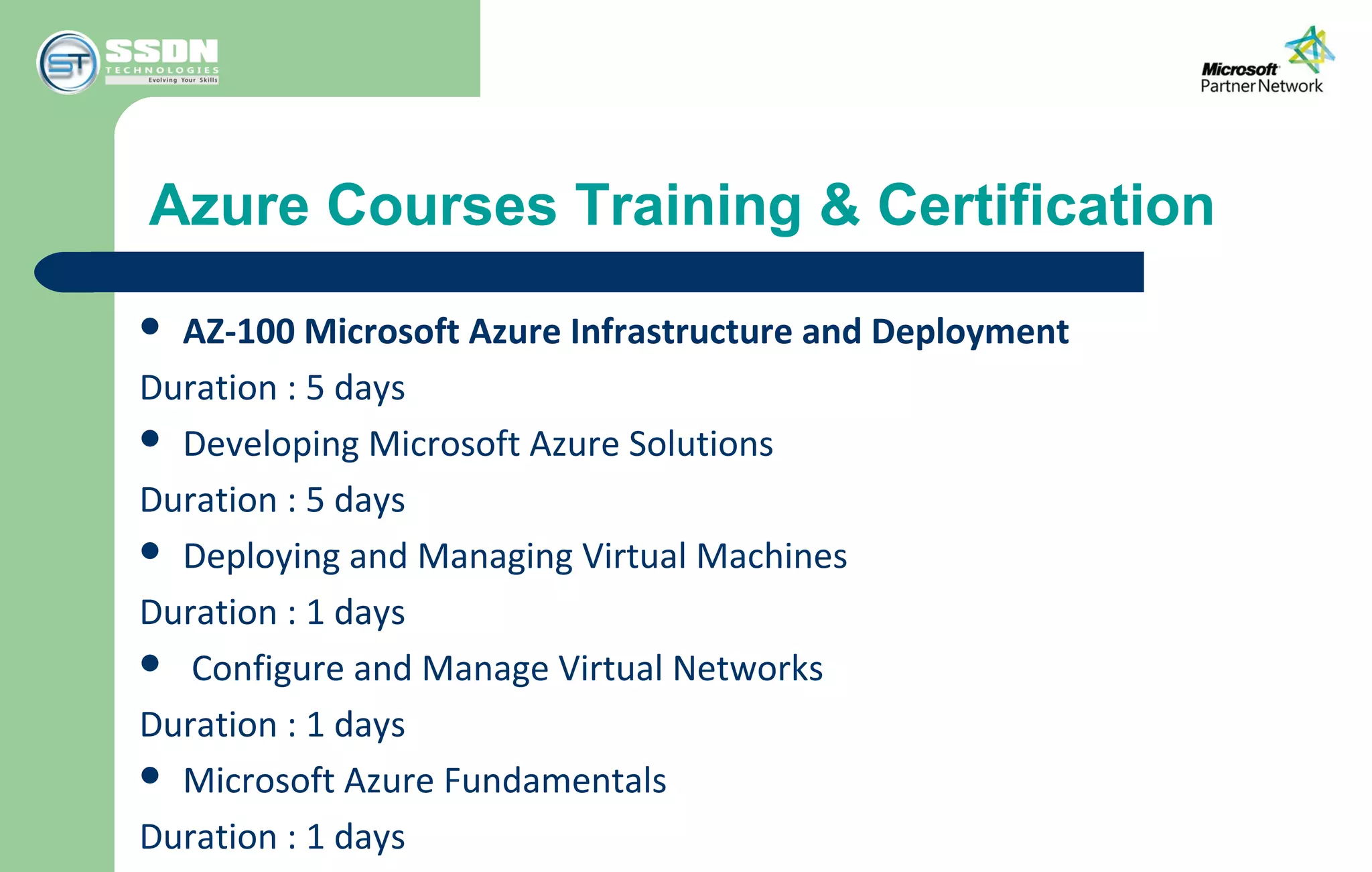 Azure Courses Training & Certification
 AZ-100 Microsoft Azure Infrastructure and Deployment
Duration : 5 days
 Developing Microsoft Azure Solutions
Duration : 5 days
 Deploying and Managing Virtual Machines
Duration : 1 days
 Configure and Manage Virtual Networks
Duration : 1 days
 Microsoft Azure Fundamentals
Duration : 1 days
 
