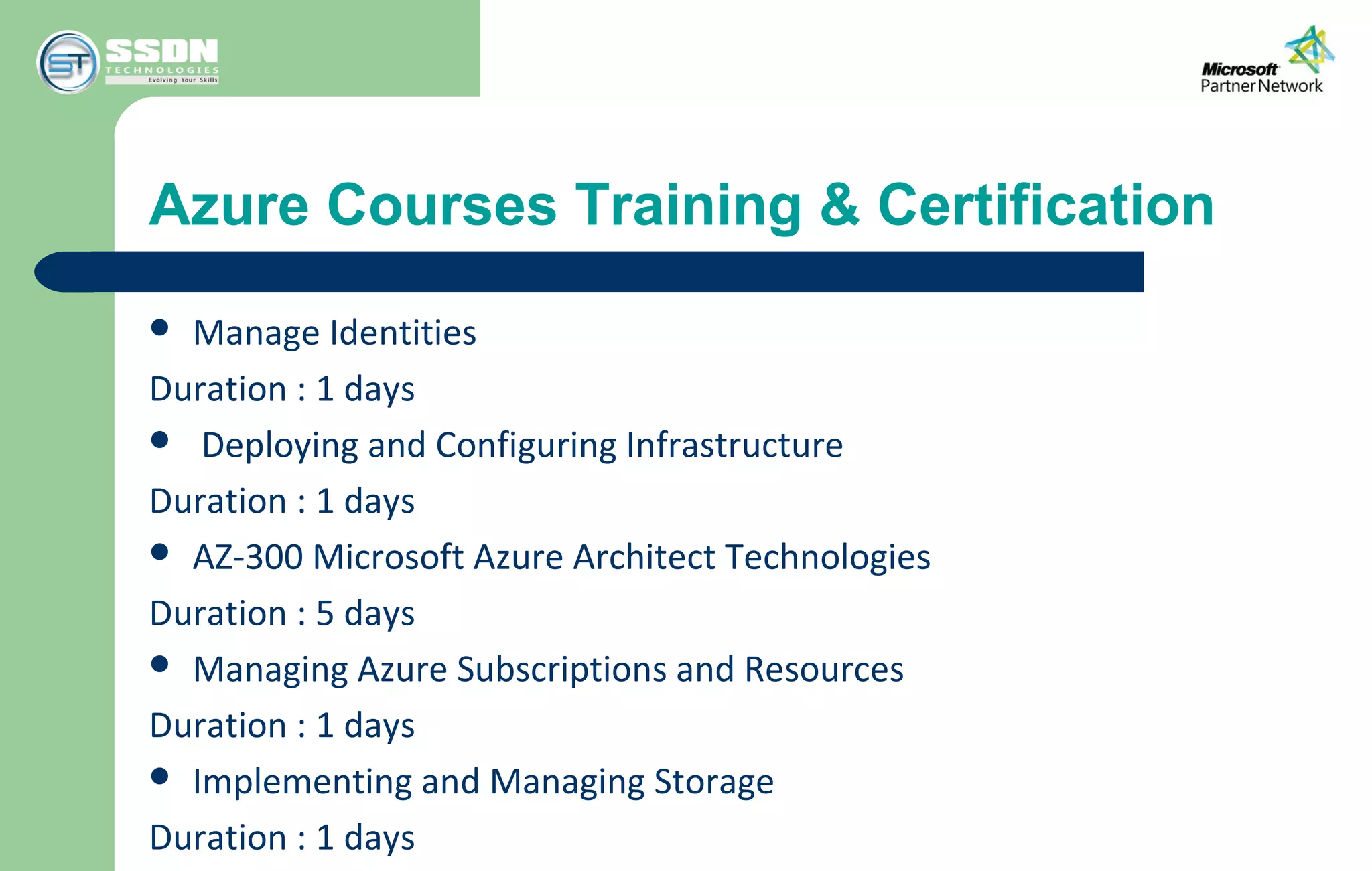 Azure Courses Training & Certification
 Manage Identities
Duration : 1 days
 Deploying and Configuring Infrastructure
Duration : 1 days
 AZ-300 Microsoft Azure Architect Technologies
Duration : 5 days
 Managing Azure Subscriptions and Resources
Duration : 1 days
 Implementing and Managing Storage
Duration : 1 days
 