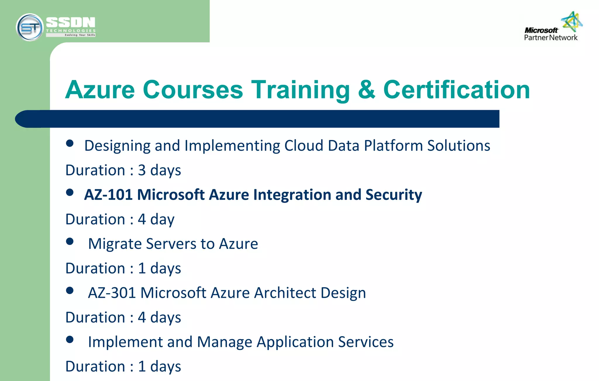 Azure Courses Training & Certification
 Designing and Implementing Cloud Data Platform Solutions
Duration : 3 days
 AZ-101 Microsoft Azure Integration and Security
Duration : 4 day
 Migrate Servers to Azure
Duration : 1 days
 AZ-301 Microsoft Azure Architect Design
Duration : 4 days
 Implement and Manage Application Services
Duration : 1 days
 