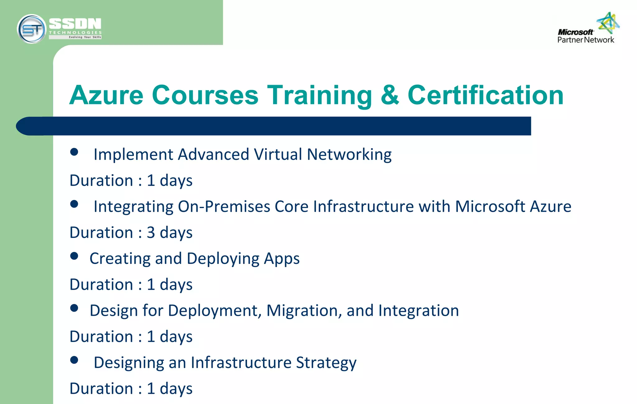 Azure Courses Training & Certification
 Implement Advanced Virtual Networking
Duration : 1 days
 Integrating On-Premises Core Infrastructure with Microsoft Azure
Duration : 3 days
 Creating and Deploying Apps
Duration : 1 days
 Design for Deployment, Migration, and Integration
Duration : 1 days
 Designing an Infrastructure Strategy
Duration : 1 days
 