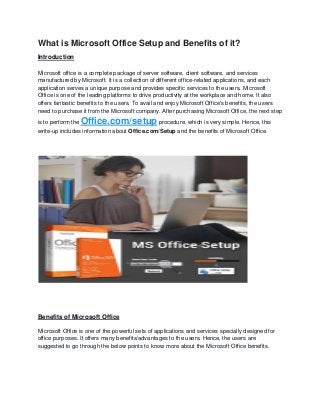What is Microsoft Office Setup and Benefits of it?
Introduction
Microsoft office is a complete package of server software, client software, and services
manufactured by Microsoft. It is a collection of different office-related applications, and each
application serves a unique purpose and provides specific services to the users. Microsoft
Office is one of the leading platforms to drive productivity at the workplace and home. It also
offers fantastic benefits to the users. To avail and enjoy Microsoft Office's benefits, the users
need to purchase it from the Microsoft company. After purchasing Microsoft Office, the next step
is to perform the Office.com/setup procedure, which is very simple. Hence, this
write-up includes information about Office.com/Setup and the benefits of Microsoft Office.
Benefits of Microsoft Office
Microsoft Office is one of the powerful sets of applications and services specially designed for
office purposes. It offers many benefits/advantages to the users. Hence, the users are
suggested to go through the below points to know more about the Microsoft Office benefits.
 