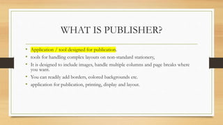 WHAT IS PUBLISHER?
• Application / tool designed for publication.
• tools for handling complex layouts on non-standard stationery,
• It is designed to include images, handle multiple columns and page breaks where
you want.
• You can readily add borders, colored backgrounds etc.
• application for publication, printing, display and layout.
 