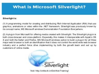 Visit: http://crbtech.in/Dot-Net-Training/
Silverlight is:
(1) A programming model for creating and distributing Rich Internet Application (RIA) that use
graphics, animations or video within the .NET framework. Silverlight was previously known by
its concept name, MS Microsoft windows Demonstration Foundation Everywhere.
(2) A plug-in from Microsoft for offering media created with Silverlight. The Silverlight plug-in is
both cross-browser and cross-platform. Especially, this makes it interoperable with Apple's OS
X and both the Safari and Firefox. MS Microsoft windows option to build a plug-in for all three
major web browser is both an identification that it does not control the world wide web browser
industry and a perfect force drive implementing by both the growth team and set up by
customers of online media.
 