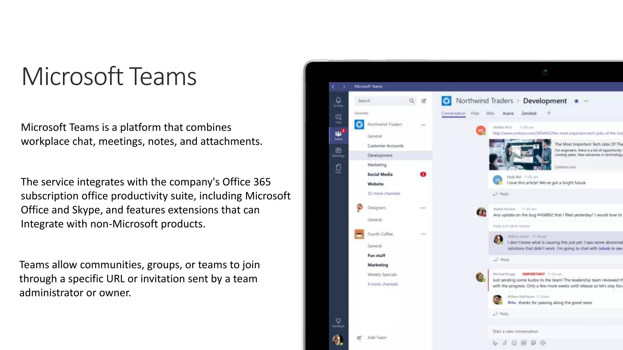 Microsoft Teams is a platform that combines
workplace chat, meetings, notes, and attachments.
The service integrates with the company's Office 365
subscription office productivity suite, including Microsoft
Office and Skype, and features extensions that can
Integrate with non-Microsoft products.
Teams allow communities, groups, or teams to join
through a specific URL or invitation sent by a team
administrator or owner.
 
