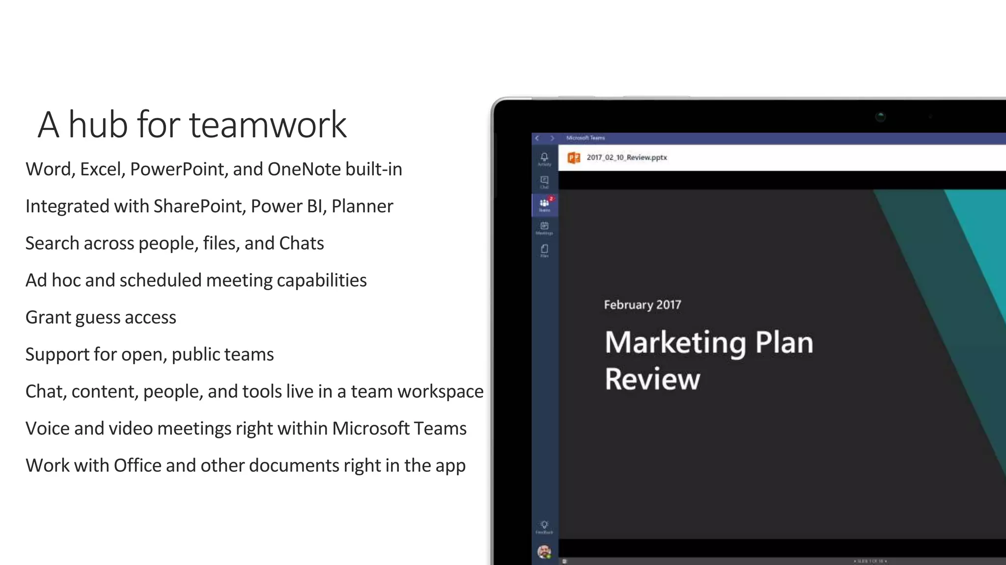 Word, Excel, PowerPoint, and OneNote built-in
Integrated with SharePoint, Power BI, Planner
Search across people, files, and Chats
Ad hoc and scheduled meeting capabilities
Grant guess access
Support for open, public teams
Chat, content, people, and tools live in a team workspace
Voice and video meetings right within Microsoft Teams
Work with Office and other documents right in the app
 