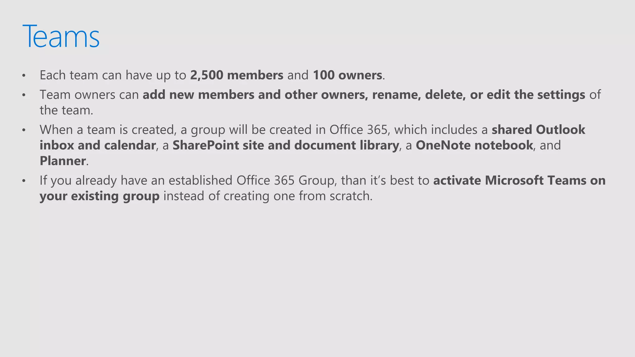 • Each team can have up to 2,500 members and 100 owners.
• Team owners can add new members and other owners, rename, delete, or edit the settings of
the team.
• When a team is created, a group will be created in Office 365, which includes a shared Outlook
inbox and calendar, a SharePoint site and document library, a OneNote notebook, and
Planner.
• If you already have an established Office 365 Group, than it’s best to activate Microsoft Teams on
your existing group instead of creating one from scratch.
Teams
 